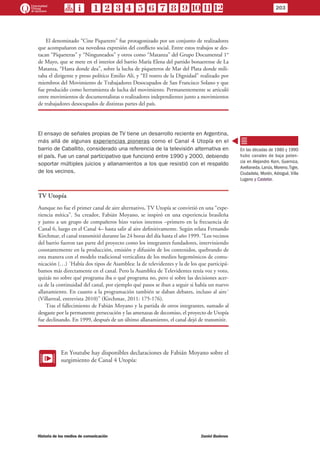 El denominado “Cine Piquetero” fue protagonizado por un conjunto de realizadores
que acompañaron esa novedosa expresión del conflicto social. Entre estos trabajos se des-
tacan “Piqueteras” y “Ninguneados” y otros como “Matanza” del Grupo Documental 1°
de Mayo, que se mete en el interior del barrio María Elena del partido bonaerense de La
Matanza, “Hasta donde dea”, sobre la lucha de piqueteros de Mar del Plata donde mili-
taba el dirigente y preso político Emilio Alí, y “El rostro de la Dignidad” realizado por
miembros del Movimiento de Trabajadores Desocupados de San Francisco Solano y que
fue producido como herramienta de lucha del movimiento. Permanentemente se articuló
entre movimientos de documentalistas o realizadores independientes junto a movimientos
de trabajadores desocupados de distintas partes del país.
El ensayo de señales propias de TV tiene un desarrollo reciente en Argentina,
más allá de algunas experiencias pioneras como el Canal 4 Utopía en el
barrio de Caballito, considerado una referencia de la televisión alternativa en
el país. Fue un canal participativo que funcionó entre 1990 y 2000, debiendo
soportar múltiples juicios y allanamientos a los que resistió con el respaldo
de los vecinos.
TV Utopía
Aunque no fue el primer canal de aire alternativo, TV Utopía se convirtió en una “expe-
riencia mítica”. Su creador, Fabián Moyano, se inspiró en una experiencia brasileña
y junto a un grupo de compañeros hizo varios intentos –primero en la frecuencia de
Canal 6, luego en el Canal 4– hasta salir al aire definitivamente. Según relata Fernando
Kirchmar, el canal transmitió durante las 24 horas del día hasta el año 1999. “Los vecinos
del barrio fueron tan parte del proyecto como los integrantes fundadores, interviniendo
constantemente en la producción, emisión y difusión de los contenidos, quebrando de
esta manera con el modelo tradicional verticalista de los medios hegemónicos de comu-
nicación (…) ´Había dos tipos de Asamblea: la de televidentes y la de los que participá-
bamos más directamente en el canal. Pero la Asamblea de Televidentes tenía voz y voto,
quizás no sobre qué programa iba o qué programa no, pero sí sobre las decisiones acer-
ca de la continuidad del canal, por ejemplo qué pasos se iban a seguir si había un nuevo
allanamiento. En cuanto a la programación también se daban debates, incluso al aire´
(Villarreal, entrevista 2010)” (Kirchmar, 2011: 175-176).
Tras el fallecimiento de Fabián Moyano y la partida de otros integrantes, sumado al
desgaste por la permanente persecución y las amenazas de decomiso, el proyecto de Utopía
fue declinando. En 1999, después de un último allanamiento, el canal dejó de transmitir.
EE
En Youtube hay disponibles declaraciones de Fabián Moyano sobre el
surgimiento de Canal 4 Utopía:
En las décadas de 1980 y 1990
hubo canales de baja poten-
cia en Alejandro Korn, Guernica,
Avellaneda, Lanús, Moreno,Tigre,
Ciudadela, Morón, Adrogué, Villa
Lugano y Castelar.
203
Historia de los medios de comunicación	 Daniel Badenes
 