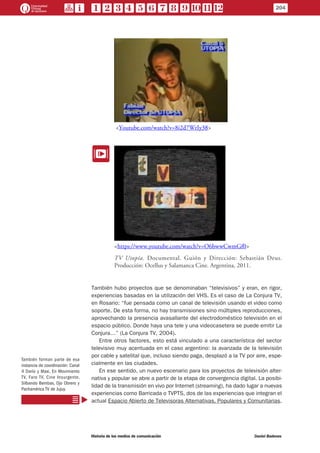 <Youtube.com/watch?v=8i2d7WrIy38>
EE
<https://www.youtube.com/watch?v=O6bwwCwmGf0>
TV Utopía. Documental. Guión y Dirección: Sebastián Deus.
Producción: Ocellus y Salamanca Cine. Argentina, 2011.
También hubo proyectos que se denominaban “televisivos” y eran, en rigor,
experiencias basadas en la utilización del VHS. Es el caso de La Conjura TV,
en Rosario: “fue pensada como un canal de televisión usando el video como
soporte. De esta forma, no hay transmisiones sino múltiples reproducciones,
aprovechando la presencia avasallante del electrodoméstico televisión en el
espacio público. Donde haya una tele y una videocasetera se puede emitir La
Conjura…” (La Conjura TV, 2004).
Entre otros factores, esto está vinculado a una característica del sector
televisivo muy acentuada en el caso argentino: la avanzada de la televisión
por cable y satelital que, incluso siendo paga, desplazó a la TV por aire, espe-
cialmente en las ciudades.
En ese sentido, un nuevo escenario para los proyectos de televisión alter-
nativa y popular se abre a partir de la etapa de convergencia digital. La posibi-
lidad de la transmisión en vivo por Internet (streaming), ha dado lugar a nuevas
experiencias como Barricada o TVPTS, dos de las experiencias que integran el
actual Espacio Abierto de Televisoras Alternativas, Populares y Comunitarias.
También forman parte de esa
instancia de coordinación: Canal
4 Darío y Maxi, En Movimiento
TV, Faro TV, Cine Insurgente,
Silbando Bembas, Ojo Obrero y
Pachamérica TV de Jujuy.
204
Historia de los medios de comunicación	 Daniel Badenes
 