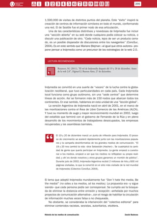 1.500.000 de visitas de distintos puntos del planeta. Este “éxito” inspiró la
creación de centros de información similares en todo el mundo, conformando
una red. El de Seattle fue el primer nodo de esa articulación.
Una de las características distintivas y novedosas de Indymedia fue incluir
una “sección abierta” en su web donde cualquiera podía colocar su noticia, o
discutir una publicación de otro. “Cada noticia, lejos de ser un producto cerra-
do, es un posible disparador de discusiones entre los navegantes” (ConoSur,
2004). Es en este sentido que Mariano Blejman –al igual que otros autores– pro-
pone pensar a Indymedia como un precursor de las estrategias de la web 2.0.
LECTURA RECOMENDADA
RR
Blejman, M. (2011), “El rol de Indymedia después del 19 y 20 de diciembre. Antes
de la web 2.0”, Página/12, Buenos Aires, 27 de diciembre.
Indymedia se convirtió en una suerte de “vocero” de la lucha contra la globa-
lización neoliberal, que tuvo particularidades en cada país. Cada Indymedia
local funciona como grupo autónomo, sin una “sede central” que determine
líneas de acción. Así se formaron más de 150 nodos que abarcan todos los
continentes. En ese sentido, hablamos en esta unidad de una “lección global”.
La versión Argentina de Indymedia nació en abril de 2001, en el marco de
las movilizaciones contra el Área de Libre Comercio de las Américas (ALCA).
Y tuvo su momento de auge y mayor reconocimiento mundial en 2002, luego
del estallido que terminó con el gobierno de Fernando de la Rúa y en pleno
desarrollo de los movimientos de trabajadores desocupados, las empresas
recuperadas y las asambleas barriales.
CC
El 19 y 20 de diciembre marcó un punto de inflexión para Indymedia. El proce-
so de crecimiento se aceleró rápidamente junto con las movilizaciones popula-
res y la campaña desinformativa de los grandes medios de comunicación. “El
19 y 20 nos cambió la vida –dice Sebastián (Hacher)–. Se cuadriplicó la canti-
dad de gente que quería participar en Indymedia. La gente empezó a cuestio-
nar a los medios, empezó a ver que los medios no reflejaban su propia reali-
dad, y ahí es donde nosotros y otros grupos ganamos un montón de público”.
Durante julio de 2002, Indymedia Argentina recibió 2 millones de hits y 600 mil
páginas visitadas, lo que la convirtió en el sitio más visitado de la red mundial
de Indymedia (Colectivo ConoSur, 2004).
El lema que adoptó Indymedia mundialmente fue “Don´t hate the media, Be
the media!” (no odies a los medios, sé los medios). La propuesta era –y sigue
siendo– que cada persona podía ser corresponsal. Se cumplía así la búsque-
da de eliminar la distancia entre emisión y recepción –anhelada por muchos
proyectos de comunicación alternativa–, con el riesgo de habilitar la circulación
de información muchas veces falsa o no chequeada.
No obstante, se consideraba la intervención del “colectivo editorial” para
eliminar contenidos racistas, sexistas, autoritarios, etcétera.
206
Historia de los medios de comunicación	 Daniel Badenes
 