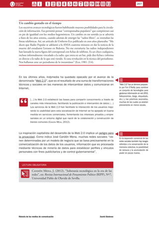 Un cambio gestado en el tiempo
Los sucesivos avances tecnológicos fueron habilitando mayores posibilidades para la circula-
ción de información. Eso permitió pensar “corresponsalías populares” que compitieran casi
en pie de igualdad con los medios hegemónicos. Un cambio en ese sentido ya se advertía
a fines de los años setenta, cuando además de emerger las “radios libres”, se extendían las
líneas telefónicas. Así, un artículo de Umberto Eco publicado en esos años planteaba: “Me
dicen que Radio Popular se adelantó a la ANSA cuarenta minutos en dar la noticia de la
muerte del estudiante Lorusso en Bolonia. No me extrañaría: las radios independientes
han lanzado la nueva figura del corresponsal con fichas de teléfono. Es un chico cualquiera,
incluso informalmente vinculado a la radio, que entra en un bar, pide diez fichas e informa
en directo a la radio de lo que está viendo. Es una revolución en la técnica del periodismo.
Nos hallamos ante un periodismo de lo instantáneo” (Eco, 1981: 214).
En los últimos años, Indymedia ha quedado opacado por el avance de la
denominada “Web 2.0”, que es el resultado de una suma de transformaciones
técnicas y sociales en las maneras de intercambiar datos y comunicarse en
Internet.
CC
[…] la Web 2.0 estableció las bases para compartir conocimiento a través de
canales más interactivos, facilitando la publicación e intercambio de datos (…)
Los servicios de la Web 2.0 han facilitado la interacción de los usuarios mejo-
rando la usabilidad pero esta socialización de Internet se ha apoyado en buena
medida en servicios comerciales, fomentando los intereses privados y empre-
sariales en un entorno digital que nació de la colaboración y construcción de
bienes comunes (Candón Mena, 2012).
La inspiración capitalista del desarrollo de la Web 2.0 implica un peligro para
la privacidad. Como indica José Candón Mena, muchas redes sociales “vie-
nen determinadas por un modelo de negocio que se basa precisamente en la
comercialización de los datos de los usuarios, información que es procesada
mediante técnicas de minería de datos para establecer perfiles y vínculos
personales con fines publicitarios y de control gubernamental”.
LECTURA OBLIGATORIA
OO
Candón Mena, J. (2012), “Soberanía tecnológica en la era de las
redes”, en: Revista Internacional de Pensamiento Político (RIPP), Nº7,
Universidad Pablo de Olavide de Sevilla.
“Web 2.0”fue un término propues-
to por Tim O’Reilly para nombrar
un conjunto de tecnologías para
gestionar información en red (RSS,
folksonomías, blogs, etiquetado,
etc.) y las prácticas asociadas,
muchas de las cuales ya existían
previamente en menor escala.
En la expansión comercial de las
redes sociales también hay riesgos
referidos a la conservación de la
memoria colectiva, la posibilidad
de censura y la acumulación de
poder en pocas manos.
207
Historia de los medios de comunicación	 Daniel Badenes
 