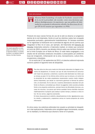 PARA REFLEXIONAR
PP
Mientras Mark Zuckerberg –el creador de Facebook– anunció el fin
de la era de la privacidad, vale recordar –entre otras decisiones que
definen ideológicamente a la experiencia– que una política de Indy-
media fue no guardar la información referida a las direcciones de ori-
gen (IP) de los usuarios que ingresaban a su Web.
Producto de esas nuevas formas de uso de la web se observa un progresivo
declive de la red Indymedia, frente al cual los distintos nodos han ensayado
respuestas puntuales y generalmente insatisfactorias. En tiempos recientes
se ha registrado la finalización de la actividad de algunos de los centros que
integraban la Red. Es el caso, por ejemplo, del Indymedia del Estrecho de
Gibraltar (Indymedia estrecho o Indymedia madiad, en árabe) que comenzó
en junio de 2003 y durante una década informó sobre ese territorio fronterizo
de la Unión Europea con el Norte de África. El nodo había congregado a una
amplia red de activistas andaluces vinculados o preocupados por problemá-
ticas de inmigración, militarización de la zona, tecnoactivismo, cultura libre,
ocupaciones y desalojos.
En la noche del 27 de septiembre de 2013, el colectivo editorial Indymedia
estrecho publicó el siguiente texto de despedida:
CC
Tras diez años de vida como medio de información alternativo ha llegado el mo-
mento de despedirnos. El escaso uso que de esta herramienta de comunica-
ción hacen las personas y colectivos a quienes está destinada nos indica que
su tiempo ya pasó. En los últimos años creímos que la censura y el control de
la privacidad de las redes propietarias revalorizarían nuestro medio indepen-
diente (Indymedia), que desde su nacimiento garantizó la libertad de publica-
ción y el anonimato. No ha sido así y nuestros destinatarios naturales han pre-
ferido la eficacia y comodidad que ofrecen las gigantes redes sociales privadas
frente a los proyectos autónomos, siempre llenos de dificultades técnicas y es-
casez de recursos. Los pocos que hemos quedado hemos decidido clausurar
indefinidamente el proyecto para dedicar nuestro tiempo y esfuerzo a otros re-
tos. No nos vamos, seguimos avanzando.
En breve clausuraremos la edición y desactivaremos el sitio. Agradecemos vues-
tro interés y colaboración y esperamos vernos en nuevos proyectos de contra
información.
En otros casos, los colectivos editoriales han cesado su actividad sin despedir-
se ni dar explicaciones. Indymedia como red global sigue funcionando, aunque
sin la vitalidad y la referencia que alcanzó a tener en el pasado.
Este espacio geopolítico se corres-
ponde con Andalucía, al sur de
la Península Ibérica, el noroeste
de África y se extiende hasta el
Sahara y las Islas Canarias.
208
Historia de los medios de comunicación	 Daniel Badenes
 