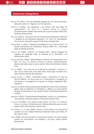 Referencias bibliográficas
Blejman, M. (2011), “El rol de Indymedia después del 19 y 20 de diciembre.
Antes de la web 2.0”, Página/12, 27 de diciembre.
Calicchio, P. (2004), “Los piqueteros y los medios. ¿Por qué hablar de
comunicación?”, en: Vinelli, N. y Rodríguez Esperón, C. (comp.),
Contrainformación. Medios alternativos para la acción política, Peña Lillo/
Contiente, Buenos Aires.
Calicchio, P. (2011), “Ley de Servicios de Comunicación Audiovisual. Problemas
y desafíos de las televisoras populares”, en: Vinelli, N. (compiladora),
Comunicación y televisión popular, El Río Suena, Buenos Aires.
Candón Mena, J. (2012), “Soberanía tecnológica en la era de las redes”, en
Revista Internacional de Pensamiento Político (RIPP), Nº7, Universidad
Pablo de Olavide de Sevilla.
Castells, M. (1999), “Internet y la Sociedad Red”, Lección inaugural del
programa de doctorado sobre la sociedad de la información y el
conocimiento (UOC).
Colectivo ConoSur (2004), “Alternatividad en Internet: tres experiencias en la
Red”, en: Vinelli, N. y Rodríguez Esperón, C. (comp.), Contrainformación.
Medios alternativos para la acción política, Peña Lillo/Contiente, Buenos
Aires.
Eco, U. (1981), “Una nueva era en la libertad de expresión”, en Bassets, L.
(ed.), De las ondas rojas a las radios libres. Textos para la historia de la
radio, Editorial Gustavo Gili, Barcelona.
Galindo Cáceres, J. (1997), “Comunidad virtual y cibercultura. El caso del
EZLN en México”, en: Sierra Caballero, F. Comunicación e insurgencia. La
información y la propaganda en la guerra de Chiapas, Argitaletxe HIRU,
Guipúzcoa.
González,N. (2013),Relatos audiovisuales deArgentina.De la crisis a la televisión
digital. Tesis de Maestría en Periodismo y Medios de Comunicación,
Facultad de Periodismo y Comunicación Social, Universidad Nacional de
La Plata.
Krichmar,F. (2011),“Crear en Estado de Necesidad”,en Vinelli,N. (compiladora),
Comunicación y televisión popular, El Río Suena, Buenos Aires.
La conjura TV (2004), “Luz, cámara, acción directa”, en Vinelli, N. y Rodríguez
Esperón, C. (comp.), Contrainformación. Medios alternativos para la acción
política, Peña Lillo/Contiente, Buenos Aires.
Lago Martínez, S. y otros (2006), Internet y lucha política. Los movimientos
sociales en la red, Capital Intelectual (Colección Claves para Todos, Nº
60), Buenos Aires.
Lavaca (2006), El fin del periodismo y otras buenas noticias. Los nuevos medios
sociales de comunicación: una hipótesis y una guía, Lavaca Editora,
Buenos Aires.
209
Historia de los medios de comunicación	 Daniel Badenes
 