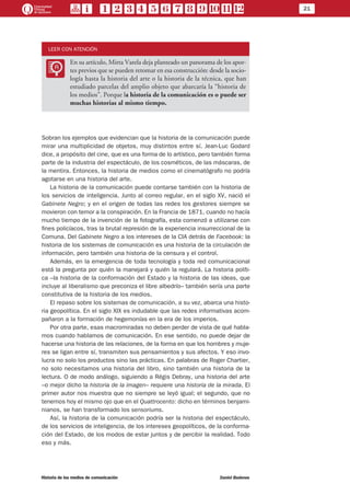 21
Historia de los medios de comunicación	 Daniel Badenes
LEER CON ATENCIÓN
LL
En su artículo, Mirta Varela deja planteado un panorama de los apor-
tes previos que se pueden retomar en esa construcción: desde la socio-
logía hasta la historia del arte o la historia de la técnica, que han
estudiado parcelas del amplio objeto que abarcaría la “historia de
los medios”. Porque la historia de la comunicación es o puede ser
muchas historias al mismo tiempo.
Sobran los ejemplos que evidencian que la historia de la comunicación puede
mirar una multiplicidad de objetos, muy distintos entre sí. Jean-Luc Godard
dice, a propósito del cine, que es una forma de lo artístico, pero también forma
parte de la industria del espectáculo, de los cosméticos, de las máscaras, de
la mentira. Entonces, la historia de medios como el cinematógrafo no podría
agotarse en una historia del arte.
La historia de la comunicación puede contarse también con la historia de
los servicios de inteligencia. Junto al correo regular, en el siglo XV, nació el
Gabinete Negro; y en el origen de todas las redes los gestores siempre se
movieron con temor a la conspiración. En la Francia de 1871, cuando no hacía
mucho tiempo de la invención de la fotografía, esta comenzó a utilizarse con
fines policíacos, tras la brutal represión de la experiencia insurreccional de la
Comuna. Del Gabinete Negro a los intereses de la CIA detrás de Facebook: la
historia de los sistemas de comunicación es una historia de la circulación de
información, pero también una historia de la censura y el control.
Además, en la emergencia de toda tecnología y toda red comunicacional
está la pregunta por quién la manejará y quién la regulará. La historia políti-
ca –la historia de la conformación del Estado y la historia de las ideas, que
incluye al liberalismo que preconiza el libre albedrío– también sería una parte
constitutiva de la historia de los medios.
El repaso sobre los sistemas de comunicación, a su vez, abarca una histo-
ria geopolítica. En el siglo XIX es indudable que las redes informativas acom-
pañaron a la formación de hegemonías en la era de los imperios.
Por otra parte, esas macromiradas no deben perder de vista de qué habla-
mos cuando hablamos de comunicación. En ese sentido, no puede dejar de
hacerse una historia de las relaciones, de la forma en que los hombres y muje-
res se ligan entre sí, transmiten sus pensamientos y sus afectos. Y eso invo-
lucra no solo los productos sino las prácticas. En palabras de Roger Chartier,
no solo necesitamos una historia del libro, sino también una historia de la
lectura. O de modo análogo, siguiendo a Régis Debray, una historia del arte
–o mejor dicho la historia de la imagen– requiere una historia de la mirada. El
primer autor nos muestra que no siempre se leyó igual; el segundo, que no
tenemos hoy el mismo ojo que en el Quattrocento: dicho en términos benjami-
nianos, se han transformado los sensoriums.
Así, la historia de la comunicación podría ser la historia del espectáculo,
de los servicios de inteligencia, de los intereses geopolíticos, de la conforma-
ción del Estado, de los modos de estar juntos y de percibir la realidad. Todo
eso y más.
 