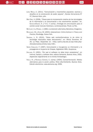 López Monja, C. (2011), “Comunicación y movimientos populares: avances y
desafíos en la construcción de poder popular”, Revista Herramienta Nº
47, Buenos Aires, julio.
Marí Sáez, V. (2008), “Claves para la incorporación creativa de las tecnologías
de la información y la comunicación a los movimientos sociales”, en:
Gumucio-Dagron, A. y Tufte, T. (comp.), Antología de comunicación para el
cambio social: lecturas históricas y contemporáneas, Plural, La Paz.
Mattelart, A. y Piemme, J. (1981), La televisión alternativa, Barcelona, Anagrama.
Mccaughey, M. y Ayers, M. (2003), Cyberactivism: Online Activism in Theory and
Practice, Routledge, Nueva York.
Sandoval, L. R. (2010), “Sitios web contrainformativos (o de cómo la
tecnología reactualiza viejas discusiones)”, en: Oficios Terrestres, Nº
26, La Plata. Disponible en: <http://perio.unlp.edu.ar/ojs/index.php/
oficiosterrestres/article/view/156>.
Sierra Caballero, F. (1997), Comunicación e insurgencia. La información y la
propaganda en la guerra de Chiapas, Argitaletxe HIRU, Guipúzcoa.
Stallman, R. (2001), “Por qué el software no debe tener propietarios”, en
Internet, hackers y software libre, editora fantasma, Buenos Aires, 2005.
(Aparecido originalmente en la revista Archipiélago).
Vinelli, N. y Rodríguez Esperón, C. (comp.) (2004), Contrainformación. Medios
alternativos para la acción política, Peña Lillo/Contiente, Buenos Aires.
Edición electrónica: www.dariovive.org, 2008.
210
Historia de los medios de comunicación	 Daniel Badenes
 