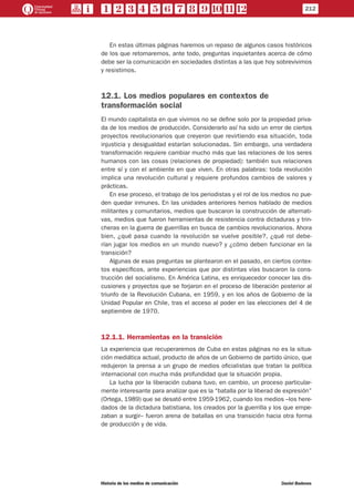 En estas últimas páginas haremos un repaso de algunos casos históricos
de los que retomaremos, ante todo, preguntas inquietantes acerca de cómo
debe ser la comunicación en sociedades distintas a las que hoy sobrevivimos
y resistimos.
12.1. Los medios populares en contextos de
transformación social
El mundo capitalista en que vivimos no se define solo por la propiedad priva-
da de los medios de producción. Considerarlo así ha sido un error de ciertos
proyectos revolucionarios que creyeron que revirtiendo esa situación, toda
injusticia y desigualdad estarían solucionadas. Sin embargo, una verdadera
transformación requiere cambiar mucho más que las relaciones de los seres
humanos con las cosas (relaciones de propiedad): también sus relaciones
entre sí y con el ambiente en que viven. En otras palabras: toda revolución
implica una revolución cultural y requiere profundos cambios de valores y
prácticas.
En ese proceso, el trabajo de los periodistas y el rol de los medios no pue-
den quedar inmunes. En las unidades anteriores hemos hablado de medios
militantes y comunitarios, medios que buscaron la construcción de alternati-
vas, medios que fueron herramientas de resistencia contra dictaduras y trin-
cheras en la guerra de guerrillas en busca de cambios revolucionarios. Ahora
bien, ¿qué pasa cuando la revolución se vuelve posible?, ¿qué rol debe-
rían jugar los medios en un mundo nuevo? y ¿cómo deben funcionar en la
transición?
Algunas de esas preguntas se plantearon en el pasado, en ciertos contex-
tos específicos, ante experiencias que por distintas vías buscaron la cons-
trucción del socialismo. En América Latina, es enriquecedor conocer las dis-
cusiones y proyectos que se forjaron en el proceso de liberación posterior al
triunfo de la Revolución Cubana, en 1959, y en los años de Gobierno de la
Unidad Popular en Chile, tras el acceso al poder en las elecciones del 4 de
septiembre de 1970.
12.1.1. Herramientas en la transición
La experiencia que recuperaremos de Cuba en estas páginas no es la situa-
ción mediática actual, producto de años de un Gobierno de partido único, que
redujeron la prensa a un grupo de medios oficialistas que tratan la política
internacional con mucha más profundidad que la situación propia.
La lucha por la liberación cubana tuvo, en cambio, un proceso particular-
mente interesante para analizar que es la “batalla por la liberad de expresión”
(Ortega, 1989) que se desató entre 1959-1962, cuando los medios –los here-
dados de la dictadura batistiana, los creados por la guerrilla y los que empe-
zaban a surgir– fueron arena de batallas en una transición hacia otra forma
de producción y de vida.
212
Historia de los medios de comunicación	 Daniel Badenes
 