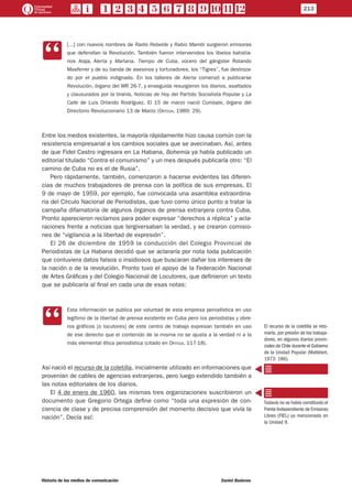 CC
[...] con nuevos nombres de Radio Rebelde y Rabio Mambí surgieron emisoras
que defendían la Revolución. También fueron intervenidos los libelos batistia-
nos Ataja, Alerta y Mañana. Tiempo de Cuba, vocero del gángster Rolando
Masferrer y de su banda de asesinos y torturadores, los “Tigres”, fue destroza-
do por el pueblo indignado. En los talleres de Alerta comenzó a publicarse
Revolución, órgano del MR 26-7, y enseguida resurgieron los diarios, asaltados
y clausurados por la tiranía, Noticias de Hoy del Partido Socialista Popular y La
Calle de Luis Orlando Rodríguez. El 15 de marzo nació Combate, órgano del
Directorio Revolucionario 13 de Marzo (Ortega, 1989: 29).
Entre los medios existentes, la mayoría rápidamente hizo causa común con la
resistencia empresarial a los cambios sociales que se avecinaban. Así, antes
de que Fidel Castro ingresara en La Habana, Bohemia ya había publicado un
editorial titulado “Contra el comunismo” y un mes después publicaría otro: “El
camino de Cuba no es el de Rusia”.
Pero rápidamente, también, comenzaron a hacerse evidentes las diferen-
cias de muchos trabajadores de prensa con la política de sus empresas. El
9 de mayo de 1959, por ejemplo, fue convocada una asamblea extraordina-
ria del Círculo Nacional de Periodistas, que tuvo como único punto a tratar la
campaña difamatoria de algunos órganos de prensa extranjera contra Cuba.
Pronto aparecieron reclamos para poder expresar “derechos a réplica” y acla-
raciones frente a noticias que tergiversaban la verdad, y se crearon comisio-
nes de “vigilancia a la libertad de expresión”.
El 26 de diciembre de 1959 la conducción del Colegio Provincial de
Periodistas de La Habana decidió que se aclararía por nota toda publicación
que contuviera datos falsos o insidiosos que buscaran dañar los intereses de
la nación o de la revolución. Pronto tuvo el apoyo de la Federación Nacional
de Artes Gráficas y del Colegio Nacional de Locutores, que definieron un texto
que se publicaría al final en cada una de esas notas:
CC
Esta información se publica por voluntad de esta empresa periodística en uso
legítimo de la libertad de prensa existente en Cuba pero los periodistas y obre-
ros gráficos [o locutores] de este centro de trabajo expresan también en uso
de ese derecho que el contenido de la misma no se ajusta a la verdad ni a la
más elemental ética periodística (citado en Ortega, 117-18).
Así nació el recurso de la coletilla, inicialmente utilizado en informaciones que
provenían de cables de agencias extranjeras, pero luego extendido también a
las notas editoriales de los diarios.
El 4 de enero de 1960, las mismas tres organizaciones suscribieron un
documento que Gregorio Ortega define como “toda una expresión de con-
ciencia de clase y de precisa comprensión del momento decisivo que vivía la
nación”. Decía así:
El recurso de la coletilla se reto-
maría, por presión de los trabaja-
dores, en algunos diarios provin-
ciales de Chile durante el Gobierno
de la Unidad Popular (Mattelart,
1973: 186).
Todavía no se había constituido el
Frente Independiente de Emisoras
Libres (FIEL) ya mencionado en
la Unidad 9.
213
Historia de los medios de comunicación	 Daniel Badenes
 