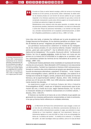 CC
Si existe en Cuba un sector laboral complejo y difícil de normar en los tiempos
actuales es el de la prensa, ya sea escrita, radial o televisada. Su doble carác-
ter de empresa privada con una función de servicio público tal que no puede
responder a los intereses superiores de la sociedad en que actúa, la torna de
complicada manipulación cuando estos últimos pugnan con los particulares de
la entidad que patrocina el órgano de expresión.
Debatiéndonos como estamos entre dos polos opuestos, no existen más que
dos posiciones posibles, totalmente irreconciliables: o se está con la Revolución
o contra ella. Porque las posiciones intermedias, si se orientan con fines políti-
cos, coinciden necesariamente con el propósito contrarrevolucionario, al debili-
tar la República posibilitando su asalto (en Ortega, 1989: 117-118).
Unos días más tarde, el planteo fue ratificado por la junta de gobierno del
Colegio Nacional de Periodistas. En los distintos periódicos se crearon “comi-
tés de libertad de prensa” integrados por periodistas y obreros gráficos.
Los periódicos revolucionarios celebraron la medida de los trabajado-
res de los medios privados. En una columna editorial, titulada “Libertad de
prensa, ¿para qué, para quiénes?”, Hoy la defendió como un “derecho de
réplica de los trabajadores”. Por su parte, Revolución afirmó: “La Revolución
Cubana, tan rica en aportes originales, acaba de hacer uno nuevo por vez
primera en la historia de la humanidad en la página de un periódico: obre-
ros y periodistas señalan las mentiras de los mercaderes de la prensa” (en
Ortega, 1989: 142).
La Revolución Cubana plantearía otras novedades en la producción de herra-
mientas de comunicación. Mario Benedetti (1974) destaca el cine documental
y el afiche político. También fue importante el Noticiero ICAIC Latinoamericano,
tomado en nuestros días como referencia por grupos que apuestan a la cons-
trucción de televisoras alternativas y populares. El Noticiero… le dio “al perio-
dismo cinematográfico cubano, además de una ideología, una audacia en el
montaje de la banda de imagen y sonido, producto de la escasez de recursos
técnicos y de la experimentación estética” (Bustos, 2011: 150). Emitido por
primera vez el 6 de junio de 1960, tuvo 1490 ediciones repartidas semanal-
mente durante tres décadas.
La experiencia surgió en el Instituto Cubano del Arte e Industria
Cinematográficos (ICAIC), creado por el Gobierno revolucionario para la pro-
moción del cine, a través de la que, según Gabriela Bustos, fue “la prime-
ra resolución dictada por el Gobierno revolucionario en el ámbito cultural…”
(Bustos, 2011: 146-147).
El Noticiero se inscribió en el marco de un cine militante al que apostó una
generación de cineastas políticamente comprometidos en todo el continente,
a los que ya hemos hecho referencia en unidades anteriores:
CC
(…) el Movimiento del Nuevo Cine Latinoamericano supo conjugar, a veces con
un nivel alto de conflictividad, las diferentes cosmovisiones identitarias de un
nuevo cine político latinoamericano puestas en juego, que postularon la espe-
cificidad de un “cine imperfecto”, alejado del “cine reaccionario” técnica y ar-
tísticamente logrado en el caso del ICAIC en Cuba; la de una antropología dia-
léctica de “la estética del hambre”, “la estética de la violencia” y “la estética
del sueño”, de orden sociológico antes que estético, como en el caso de Brasil
La Sociedad Interamericana de
Prensa (SIP), históricamente
representante de los intereses
patronales y frecuentemente alia-
da a las dictaduras de la región, lo
reconocía en su propia reacción:
“Lo único que no puede negarse
es la originalidad de la invención.
Hasta ahora ni se le había ocu-
rrido a nadie, en ninguna época,
ni en ninguna parte del mundo”.
214
Historia de los medios de comunicación	 Daniel Badenes
 