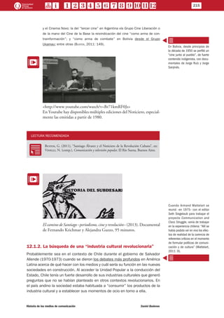 y el Cinema Novo; la del “tercer cine” en Argentina vía Grupo Cine Liberación o
de la mano del Cine de la Base la reivindicación del cine “como arma de con-
trainformación”; y “como arma de combate” en Bolivia desde el Grupo
Ukamau; entre otras (Bustos, 2011: 149).
EE
<http://www.youtube.com/watch?v=Br71kmRF0Js>
En Youtube hay disponibles múltiples ediciones del Noticiero, especial-
mente las emitidas a partir de 1980.
LECTURA RECOMENDADA
RR
Bustos, G. (2011), “Santiago Álvarez y el Noticiero de la Revolución Cubana”, en:
Vinelli, N. (comp.), Comunicación y televisión popular, El Río Suena, Buenos Aires.
EE
El camino de Santiago –periodismo, cine y revolución– (2013). Documental
de Fernando Krichmar y Alejandra Guzzo, 95 minutos.
12.1.2. La búsqueda de una “industria cultural revolucionaria”
Probablemente sea en el contexto de Chile durante el gobierno de Salvador
Allende (1970-1973) cuando se dieron los debates más profundos en América
Latina acerca de qué hacer con los medios y cuál sería su función en las nuevas
sociedades en construcción. Al acceder la Unidad Popular a la conducción del
Estado, Chile tenía un fuerte desarrollo de sus industrias culturales que generó
preguntas que no se habían planteado en otros contextos revolucionarios. En
el país andino la sociedad estaba habituada a “consumir” los productos de la
industria cultural y a establecer sus momentos de ocio en torno a ella.
En Bolivia, desde principios de
la década de 1950 se perfiló un
“cine junto al pueblo”, de fuerte
contenido indigenista, con docu-
mentales de Jorge Ruíz y Jorge
Sanjinés.
Cuando Armand Mattelart se
reunió –en 1975– con el editor
Seth Siegelaub para trabajar el
proyecto Communication and
Class Struggle, venía de trabajar
en la experiencia chilena: “Allí se
había podido ver en vivo los efec-
tos de realidad de la carencia de
referentes críticos en el momento
de formular políticas de comuni-
cación y de cultura” (Mattelart,
2011: 9).
215
Historia de los medios de comunicación	 Daniel Badenes
 