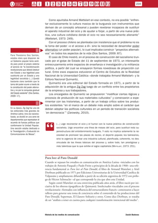 Como apuntaba Armand Mattelart en ese contexto, no era posible “enfren-
tar exclusivamente la cultura masiva de la burguesía con instrumentos que
derivan de un concepto artesanal y pueden revelarse incapaces de sustituir
el aparato industrial del ocio y de ayudar a forjar, a partir de una nueva prác-
tica, una cultura cotidiana donde el ocio no sea necesariamente alienante”
(Mattelart, 1973: 249).
Con el proceso chileno se planteaba con insistencia que el problema no es
la toma del poder –o el acceso a él– sino la necesidad de desarrollar poder
alternativo (un poder popular), lo cual implicaba construir “proyectos alternati-
vos” en todos los aspectos de la vida (Dos Santos, 2009: 87).
El caso de Chile mostró, en el proceso de construcción del socialismo trun-
cado por el golpe de Estado del 11 de septiembre de 1973, un interesante
entrecruzamiento entre espacios de enseñanza e investigación y la militancia
política, a partir del cual se ensayaron formas novedosas de proyección cul-
tural. Entre esos espacios estuvieron el Centro de Estudios de la Realidad
Nacional de la Universidad Católica –donde trabajaba Armand Mattelart– y la
Editora Nacional Quimantú.
Quimantú era una editorial del Estado formada en 1971, a partir de la
adquisición de la antigua Zig Zag luego de un conflicto entre los propietarios
de la empresa y sus trabajadores.
Los encargados de Quimantú se propusieron “modificar ciertas lógicas y
procesos de producción de sus materiales culturales” y comenzaron a expe-
rimentar con las historietas, a partir de un trabajo crítico sobre los produc-
tos existentes “en el marco de un debate más amplio sobre el carácter que
debían adoptar las políticas culturales en un período de transición socialista
´en democracia´” (Zarowsky, 2010).
CC
(…) urge reconectar el ocio y el humor con la nueva práctica de construcción
socialista. Urge encontrar una línea de masas del ocio, para sustituir esta su-
perestructura del entretenimiento burgués. Y esto no implica solamente la ne-
cesidad de promover las plazas de recreo, el deporte popular, los balnearios,
sino la urgencia de crear una industria cultural, planificada, coherente, no des-
vinculada de las líneas básicas del proceso y, sobre todo, tan prestigiosa y
más talentosa que la que exhibe el signo capitalista (Mattelart, 1973: 251).
Para leer al Pato Donald
Cuando se repasan los estudios en comunicación en América Latina –iniciados con los
trabajos de Antonio Pasquali y Paulo Freire a principios de la década de 1960– una refe-
rencia fundamental es Para leer al Pato Donald, el libro de Armand Mattelart y Ariel
Dorfman publicado en 1971 por Ediciones Universitarias de la Universidad Católica de
Valparaíso y ampliamente difundido a partir de su edición argentina de 1972 con prólo-
go de Héctor Schmucler –al que corresponde la cita que abre esta Unidad.
Según contó Mattelart en una entrevista publicada años atrás, el libro nació por ini-
ciativa de los obreros tipográficos de Quimantú. Intelectuales vinculados con el proceso
revolucionario –formados con influencia del estructuralismo francés– comenzaron a hacer
talleres para generar una toma de conciencia sobre el contenido de las producciones del
Pato Donald, Superman, El Llanero Solitario y otros. Como dice Dorfman, se trataba
de un “análisis a tener en cuenta para cualquier transformación intencional del medio”.
Para Theotonio Dos Santos,
estaba claro que disponer de
un Gobierno popular tenía senti-
do para poner al propio sistema
al servicio de “la transformación
revolucionaria que deberá destruir
ese Estado y esa legalidad para
sustituirla por un Estado y una
legalidad socialista (…) Quedó
bastante claro también que la
toma del poder ocurre a través de
la constitución del poder alterna-
tivo y no por la conquista gradual
del Estado existente” (Dos Santos,
2009: 17).
En su época, Zig Zag fue una de
las editoriales más grandes de
América Latina. Una vez naciona-
lizada, se dividió en una serie de
departamentos que expresaban el
acuerdo de fuerzas políticas que
conformaron la Unidad Popular.
Una sección estaba dedicada a
la “Investigación y Evaluación en
Comunicaciones de Masas”.
216
Historia de los medios de comunicación	 Daniel Badenes
 