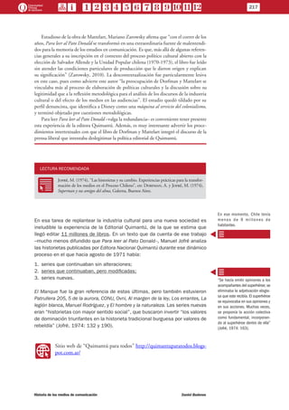 Estudioso de la obra de Mattelart, Mariano Zarowsky afirma que “con el correr de los
años, Para leer al Pato Donald se transformó en una extraordinaria fuente de malentendi-
dos para la memoria de los estudios en comunicación. Es que, más allá de algunas referen-
cias generales a su inscripción en el contexto del proceso político cultural abierto con la
elección de Salvador Allende y la Unidad Popular chilena (1970-1973), el libro fue leído
sin atender las condiciones particulares de producción que le dieron origen y explican
su significación” (Zarowsky, 2010). La descontextualización fue particularmente lesiva
en este caso, pues como advierte este autor “la preocupación de Dorfman y Mattelart se
vinculaba más al proceso de elaboración de políticas culturales y la discusión sobre su
legitimidad que a la reflexión metodológica para el análisis de los discursos de la industria
cultural o del efecto de los medios en las audiencias”. El estudio quedó tildado por su
perfil denuncista, que identifica a Disney como una máquina al servicio del colonialismo,
y terminó objetado por cuestiones metodológicas.
Para leer Para leer al Pato Donald –valga la redundancia– es conveniente tener presente
esta experiencia de la editora Quimantú. Además, es muy interesante advertir los proce-
dimientos intertextuales con que el libro de Dorfman y Mattelart integró el discurso de la
prensa liberal que intentaba deslegitimar la política editorial de Quimantú.
LECTURA RECOMENDADA
RR
Jofré, M. (1974), “Las historietas y su cambio. Experiencias prácticas para la transfor-
mación de los medios en el Proceso Chileno”, en: Dorfman, A. y Jofré, M. (1974),
Superman y sus amigos del alma, Galerna, Buenos Aires.
En esa tarea de replantear la industria cultural para una nueva sociedad es
ineludible la experiencia de la Editorial Quimantú, de la que se estima que
llegó editar 11 millones de libros. En un texto que da cuenta de ese trabajo
–mucho menos difundido que Para leer al Pato Donald–, Manuel Jofré analiza
las historietas publicadas por Editora Nacional Quimantú durante ese dinámico
proceso en el que hacia agosto de 1971 había:
1.	series que continuaban sin alteraciones;
2.	series que continuaban, pero modificadas;
3.	series nuevas.
El Manque fue la gran referencia de estas últimas, pero también estuvieron
Patrullera 205, 5 de la aurora, CONU, Ovni, Al margen de la ley, Los errantes, La
legión blanca, Manuel Rodríguez, y El hombre y la naturaleza. Las series nuevas
eran “historietas con mayor sentido social”, que buscaron invertir “los valores
de dominación triunfantes en la historieta tradicional burguesa por valores de
rebeldía” (Jofré, 1974: 132 y 190).
WW
Sitio web de “Quimantú para todos” http://quimantuparatodos.blogs-
pot.com.ar/
En ese momento, Chile tenía
menos de 9 millones de
habitantes.
“Se hacía emitir opiniones a los
acompañantes del superhéroe; se
eliminaba la adjetivación elogio-
sa que este recibía. El superhéroe
se equivocaba en sus opiniones y
en sus acciones. Muchas veces,
se proponía la acción colectiva
como fundamental, incorporan-
do al superhéroe dentro de ella”
(Jofré, 1974: 163).
217
Historia de los medios de comunicación	 Daniel Badenes
 