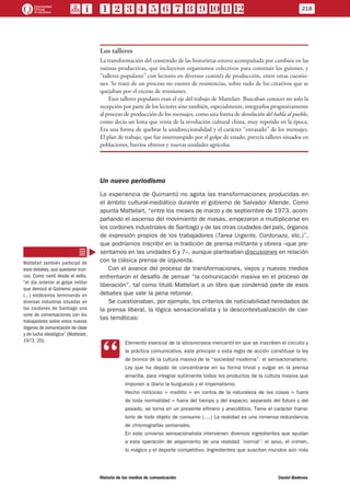 Los talleres
La transformación del contenido de las historietas estuvo acompañada por cambios en las
rutinas productivas, que incluyeron organismos colectivos para construir los guiones, y
“talleres populares” con lectores en diversos comités de producción, entre otras cuestio-
nes. Se trató de un proceso no exento de resistencias, sobre todo de los creativos que se
quejaban por el exceso de reuniones.
Esos talleres populares eran el eje del trabajo de Mattelart. Buscaban conocer no solo la
recepción por parte de los lectores sino también, especialmente, integrarlos progresivamente
al proceso de producción de los mensajes, como una forma de devolución del habla al pueblo,
como decía un lema que venía de la revolución cultural china, muy repetido en la época.
Era una forma de quebrar la unidireccionalidad y el carácter “envasado” de los mensajes.
El plan de trabajo, que fue interrumpido por el golpe de estado, preveía talleres situados en
poblaciones, barrios obreros y nuevas unidades agrícolas.
Un nuevo periodismo
La experiencia de Quimantú no agota las transformaciones producidas en
el ámbito cultural-mediático durante el gobierno de Salvador Allende. Como
apunta Mattelart, “entre los meses de marzo y de septiembre de 1973, acom-
pañando el ascenso del movimiento de masas, empezaron a multiplicarse en
los cordones industriales de Santiago y de las otras ciudades del país, órganos
de expresión propios de los trabajadores (Tarea Urgente, Cordonazo, etc.)”,
que podríamos inscribir en la tradición de prensa militante y obrera –que pre-
sentamos en las unidades 6 y 7–, aunque planteaban discusiones en relación
con la clásica prensa de izquierda.
Con el avance del proceso de transformaciones, viejos y nuevos medios
enfrentaron el desafío de pensar “la comunicación masiva en el proceso de
liberación”, tal como tituló Mattelart a un libro que condensó parte de esos
debates que vale la pena retomar.
Se cuestionaban, por ejemplo, los criterios de noticiabilidad heredados de
la prensa liberal, la lógica sensacionalista y la descontextualización de cier-
tas temáticas:
CC
Elemento esencial de la idiosincrasia mercantil en que se inscriben el circuito y
la práctica comunicativa, este principio o esta regla de acción constituye la ley
de bronce de la cultura masiva de la “sociedad moderna”: el sensacionalismo.
Ley que ha dejado de concentrarse en su forma trivial y vulgar en la prensa
amarilla, para integrar sutilmente todos los productos de la cultura masiva que
imponen a diario la burguesía y el imperialismo.
Hecho noticioso = insólito = en contra de la naturaleza de las cosas = fuera
de toda normalidad = fuera del tiempo y del espacio; separado del futuro y del
pasado, se torna en un presente efímero y anecdótico. Tiene el carácter transi-
torio de todo objeto de consumo (….) La realidad es una inmensa redundancia
de chismografías semanales.
En este universo sensacionalista intervienen diversos ingredientes que ayudan
a esta operación de alejamiento de una realidad ´normal´: el sexo, el crimen,
lo mágico y el deporte competitivo. Ingredientes que suscitan mundos aún más
Mattelart también participó de
esos debates, que quedaron trun-
cos. Como narró desde el exilio,
“el día anterior al golpe militar
que derrocó al Gobierno popular
(…) estábamos terminando en
diversas industrias situadas en
los cordones de Santiago una
serie de conversaciones con los
trabajadores sobre estos nuevos
órganos de comunicación de clase
y de lucha ideológica” (Mattelart,
1973: 20).
218
Historia de los medios de comunicación	 Daniel Badenes
 