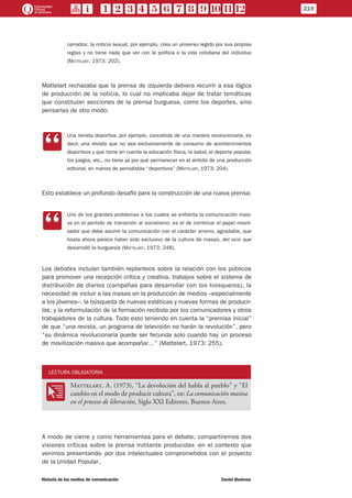 cerrados: la noticia sexual, por ejemplo, crea un universo regido por sus propias
reglas y no tiene nada que ver con la política o la vida cotidiana del individuo
(Mattelart, 1973: 202).
Mattelart rechazaba que la prensa de izquierda debiera recurrir a esa lógica
de producción de la noticia, lo cual no implicaba dejar de tratar temáticas
que constituían secciones de la prensa burguesa, como los deportes, sino
pensarlas de otro modo:
CC
Una revista deportiva, por ejemplo, concebida de una manera revolucionaria, es
decir, una revista que no sea exclusivamente de consumo de acontecimientos
deportivos y que tome en cuenta la educación física, la salud, el deporte popular,
los juegos, etc., no tiene ya por qué permanecer en el ámbito de una producción
editorial, en manos de periodistas “deportivos” (Mattelart, 1973: 204).
Esto establece un profundo desafío para la construcción de una nueva prensa:
CC
Uno de los grandes problemas a los cuales se enfrenta la comunicación masi-
va en el período de transición al socialismo, es el de combinar el papel movili-
zador que debe asumir la comunicación con el carácter ameno, agradable, que
hasta ahora parece haber sido exclusivo de la cultura de masas, del ocio que
desarrolló la burguesía (Mattelart, 1973: 248).
Los debates incluían también replanteos sobre la relación con los públicos
para promover una recepción crítica y creativa, trabajos sobre el sistema de
distribución de diarios (campañas para desarrollar con los kiosqueros), la
necesidad de incluir a las masas en la producción de medios –especialmente
a los jóvenes–, la búsqueda de nuevas estéticas y nuevas formas de producir-
las, y la reformulación de la formación recibida por los comunicadores y otros
trabajadores de la cultura. Todo esto teniendo en cuenta la “premisa inicial”
de que “una revista, un programa de televisión no harán la revolución”, pero
“su dinámica revolucionaria puede ser fecunda solo cuando hay un proceso
de movilización masiva que acompañar…” (Mattelart, 1973: 255).
LECTURA OBLIGATORIA
OO
Mattelart, A. (1973), “La devolución del habla al pueblo” y “El
cambio en el modo de producir cultura”, en: La comunicación masiva
en el proceso de liberación, Siglo XXI Editores, Buenos Aires.
A modo de cierre y como herramientas para el debate, compartiremos dos
visiones críticas sobre la prensa militante producidas -en el contexto que
venimos presentando- por dos intelectuales comprometidos con el proyecto
de la Unidad Popular.
219
Historia de los medios de comunicación	 Daniel Badenes
 