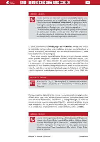 22
Historia de los medios de comunicación	 Daniel Badenes
LEER CON ATENCIÓN
LL
En esta Carpeta nos interesará sostener una mirada macro –que
contiene la pregunta por la geopolítica y por la economía política–
y focalizaremos una dimensión sociocultural: la apropiación de las
tecnologías, las transformaciones en la socialidad y en los modos cul-
turales de ejercer el poder, entre otras cuestiones a analizar.
Dejaremos en un segundo plano el detalle de quién y cuándo inventó
una técnica, para atender a los usos que tuvo y desarrolló. Dejaremos
de lado la trayectoria de los directores de cine para preguntarnos por
una historia de las salas como espacios socioculturales.
Es decir, sostenemos la mirada propia de una historia social, para pensar
la historicidad de los medios: una mirada que tendrá en cuenta la cultura, la
política, la economía y la tecnología, pero rechazando determinismos, y sobre
todo el determinismo tecnológico.
Poner en un segundo plano la historia técnica no implica dejar de conside-
rar los grandes paradigmas. Tendremos en cuenta, como indica Patrice Fichy,
que “en los siglos XIX y XX se difundirán dos sistemas básicos: la electricidad
y la electrónica. Los progresos realizados en estos dos dominios científico-
técnicos han sido determinantes para la invención de las máquinas de comu-
nicar. Se trata de un campo bien señalizado ya por la historia de las técnicas
y, por consiguiente, no es necesario presentarlo en detalle” (Flichy, 1993: 12).
LECTURA OBLIGATORIA
OO
Williams, R. (1992), “Tecnologías de la comunicación e institu-
ciones sociales”, en Historia de la comunicación, Volumen 2, Bosch,
Barcelona.
Plantearemos una distinción entre el mero invento técnico y la tecnología, enten-
dida en primer lugar como “el marco de conocimientos necesarios para el desa-
rrollo de dichas habilidades y aplicaciones y, en segundo lugar, un marco de
conocimientos y condiciones para la utilización y aplicación prácticas de una
serie de ingenios”. En ese sentido afirmamos que “una tecnología siempre es,
en el sentido más amplio del término, social” (Williams, 1992: 184-185).
LEER CON ATENCIÓN
LL
Lo que estamos presentando son posicionamientos teóricos que
guiarán todo el recorrido del curso de Historia de los Medios de Comu-
nicación. Asumido ya que se trata de una “historiografía en cons-
trucción”, la pregunta que proponemos en estas páginas iniciales es:
¿cómo construirla? Todo conocimiento debe admitir el lugar desde
el cual se produce.
 