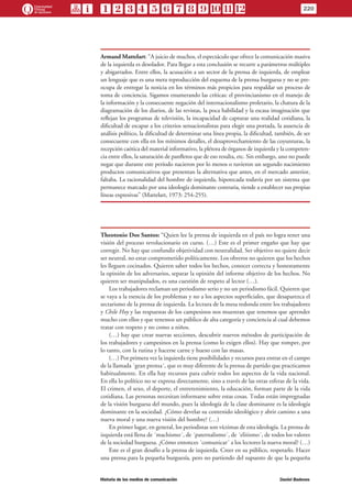 Armand Mattelart: “A juicio de muchos, el espectáculo que ofrece la comunicación masiva
de la izquierda es desolador. Para llegar a esta conclusión se recurre a parámetros múltiples
y abigarrados. Entre ellos, la acusación a un sector de la prensa de izquierda, de emplear
un lenguaje que es una mera reproducción del esquema de la prensa burguesa y no se pre-
ocupa de entregar la noticia en los términos más propicios para respaldar un proceso de
toma de conciencia. Sigamos enumerando las críticas: el provincianismo en el manejo de
la información y la consecuente negación del internacionalismo proletario, la chatura de la
diagramación de los diarios, de las revistas, la poca habilidad y la escasa imaginación que
reflejan los programas de televisión, la incapacidad de capturar una realidad cotidiana, la
dificultad de escapar a los criterios sensacionalistas para elegir una portada, la ausencia de
análisis político, la dificultad de determinar una línea propia, la dificultad, también, de ser
consecuente con ella en los mínimos detalles, el desaprovechamiento de las coyunturas, la
recepción caótica del material informativo, la plétora de órganos de izquierda y la competen-
cia entre ellos, la saturación de panfletos que de eso resulta, etc. Sin embargo, uno no puede
negar que durante este período nacieron por lo menos o tuvieron un segundo nacimiento
productos comunicativos que presentan la alternativa que antes, en el mercado anterior,
faltaba. La racionalidad del hombre de izquierda, hipotecada todavía por un sistema que
permanece marcado por una ideología dominante contraria, tiende a establecer sus propias
líneas expresivas” (Mattelart, 1973: 254-255).
Theotonio Dos Santos: “Quien lee la prensa de izquierda en el país no logra tener una
visión del proceso revolucionario en curso. (…) Este es el primer engaño que hay que
corregir. No hay que confundir objetividad con neutralidad. Ser objetivo no quiere decir
ser neutral, no estar comprometido políticamente. Los obreros no quieren que los hechos
les lleguen cocinados. Quieren saber todos los hechos, conocer correcta y honestamente
la opinión de los adversarios, separar la opinión del informe objetivo de los hechos. No
quieren ser manipulados, es una cuestión de respeto al lector (…).
Los trabajadores reclaman un periodismo serio y no un periodismo fácil. Quieren que
se vaya a la esencia de los problemas y no a los aspectos superficiales, que desaparezca el
sectarismo de la prensa de izquierda. La lectura de la mesa redonda entre los trabajadores
y Chile Hoy y las respuestas de los campesinos nos muestran que tenemos que aprender
mucho con ellos y que tenemos un público de alta categoría y conciencia al cual debemos
tratar con respeto y no como a niños.
(…) hay que crear nuevas secciones, descubrir nuevos métodos de participación de
los trabajadores y campesinos en la prensa (como lo exigen ellos). Hay que romper, por
lo tanto, con la rutina y hacerse carne y hueso con las masas.
(…) Por primera vez la izquierda tiene posibilidades y recursos para entrar en el campo
de la llamada ´gran prensa´, que es muy diferente de la prensa de partido que practicamos
habitualmente. En ella hay recursos para cubrir todos los aspectos de la vida nacional.
En ella lo político no se expresa directamente, sino a través de las otras esferas de la vida.
El crimen, el sexo, el deporte, el entretenimiento, la educación, forman parte de la vida
cotidiana. Las personas necesitan informarse sobre estas cosas. Todas están impregnadas
de la visión burguesa del mundo, pues la ideología de la clase dominante es la ideología
dominante en la sociedad. ¿Cómo develar su contenido ideológico y abrir camino a una
nueva moral y una nueva visión del hombre? (…)
En primer lugar, en general, los periodistas son víctimas de esta ideología. La prensa de
izquierda está llena de ´machismo´, de ´paternalismo´, de ´elitismo´, de todos los valores
de la sociedad burguesa. ¿Cómo entonces ´comunicar´ a los lectores la nueva moral? (…)
Este es el gran desafío a la prensa de izquierda. Creer en su público, respetarlo. Hacer
una prensa para la pequeña burguesía, pero no partiendo del supuesto de que la pequeña
220
Historia de los medios de comunicación	 Daniel Badenes
 