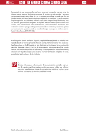 burguesía (a la cual pertenecen los que hacen la prensa) es una clase o grupo social sin
ningún aspecto positivo, riéndose de su cultura, de sus intereses más amplios. Hacer una
prensa para obreros y campesinos, sin caer en un tono paternalista, creyendo que ellos no
pueden razonar por cuenta propia y siguiendo ciegamente las consignas. La prensa burguesa
respeta su público, no como seres humanos, sino como compradores y estudia muy bien
su ´mercado´ para orientarse. La prensa de izquierda debe descubrir su público como clases
sociales, como seres humanos, como revolucionarios, como constructores de lo nuevo, pues
serán estos hombres que aquí están quienes construirán el socialismo y lanzarán el germen
del hombre nuevo. Quien no confía en estos hombres que están aquí no confía en la revo-
lución” (Dos Santos, 2009: 99-102).
Como dijimos en las primeras páginas, la propuesta es pensar la historia con-
vocada desde el tiempo presente: tenerla como una herramienta viva para ana-
lizarlo y actuar en él. El legado de las distintas vertientes de la comunicación
popular, asumido con conciencia de sus aciertos, errores y desafíos, puede
ser un faro luminoso para que actuales y futuros proyectos de emancipación
crezcan con la potencia de quien inventa nuevas formas sin empezar de cero,
privado de las lecciones de la historia.
KK
1.
Buscar información sobre medios de comunicación asociados a proce-
sos de transformación actuales y escribir un ensayo crítico que reflexio-
ne sobre sus objetivos, formas de organización, estéticas, etcétera, reto-
mando los debates planteados en esta Unidad.
221
Historia de los medios de comunicación	 Daniel Badenes
 