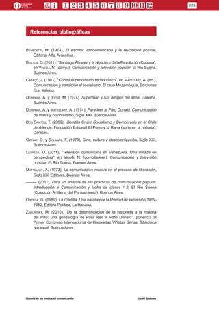Referencias bibliográficas
Benedetti, M. (1974), El escritor latinoamericano y la revolución posible,
Editorial Alfa, Argentina.
Bustos, G. (2011), “Santiago Álvarez y el Noticiero de la Revolución Cubana”,
en Vinelli, N. (comp.), Comunicación y televisión popular, El Río Suena,
Buenos Aires.
Cabaço, J. (1981), “Contra el periodismo tecnocrático”, en Mattelart, A. (ed.),
Comunicación y transición al socialismo. El caso Mozambique, Ediciones
Era, México.
Dorfman, A. y Jofré, M. (1974), Superman y sus amigos del alma, Galerna,
Buenos Aires.
Dorfman, A. y Mattelart, A. (1974), Para leer al Pato Donald. Comunicación
de masa y colonialismo, Siglo XXI, Buenos Aires.
Dos Santos, T. (2009), ¡Bendita Crisis! Socialismo y Democracia en el Chile
de Allende, Fundación Editorial El Perro y la Rana (serie en la historia),
Caracas.
Getino, O. y Solanas, F. (1973), Cine, cultura y descolonización, Siglo XXI,
Buenos Aires.
Lloreda, O. (2011), “Televisión comunitaria en Venezuela. Una mirada en
perspectiva”, en Vinelli, N. (compiladora), Comunicación y televisión
popular, El Río Suena, Buenos Aires.
Mattelart, A. (1973), La comunicación masiva en el proceso de liberación,
Siglo XXI Editores, Buenos Aires.
––––– (2011), Para un análisis de las prácticas de comunicación popular.
Introducción a Comunicación y lucha de clases / 2, El Río Suena
(Colección Artillería del Pensamiento), Buenos Aires.
Ortega, G. (1989), La coletilla. Una batalla por la libertad de expresión 1959-
1962, Editora Política, La Habana.
Zarowsky, M. (2010), “De la desmitificación de la historieta a la historia
del mito: una genealogía de Para leer al Pato Donald”, ponencia al
Primer Congreso Internacional de Historietas Viñetas Serias, Biblioteca
Nacional, Buenos Aires.
223
Historia de los medios de comunicación	 Daniel Badenes
 