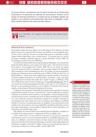 23
Historia de los medios de comunicación	 Daniel Badenes
En primer término, reconocemos que la propia escritura de la historia está
entramada en el desarrollo de sistemas de comunicación. Durante mucho
tiempo se denominó prehistoria a la historia de las sociedades ágrafas que
diferían en sus prácticas comunicacionales. Más tarde, la fotografía y el gra-
bador también alteraron los modos de hacer historia.
PARA REFLEXIONAR
PP
Los “materiales”, los “soportes” de la historia: ellos mismos tienen
historia.
Historia de la(s) escritura(s)
El recorrido temático del curso empieza con el advenimiento de la imprenta, pero bien
podría iniciarse con la aparición de la escritura, que también es una tecnología de comu-
nicación y tiene su historia. Así como no siempre hubo internet, ni televisión, ni radio,
tampoco hubo siempre libros, cartas y diarios íntimos. “La escritura viene a ser, dentro
de nuestras sociedades occidentales, algo que se da por descontado” (Calvet: 2008: 13).
Sin embargo, la escritura tiene unos 5000 años.
El estudio de la historia de la escritura plantea grandes dificultades, y el conocimiento
producido debería llamarse, como sugiere Louis-Jean Calvet, “historia de las escrituras
de las cuales se conserva algún rastro” (Calvet: 2008: 30). Un uso inicial –que sugiere
una de las causas que motivó su desarrollo– estuvo asociado al registro de información
sobre mercaderías y sobre la propiedad de la tierra. Así sucedió en la zona mesopotámica
(donde nace la llamada escritura cuneiforme), entre el 3500 y el 3100 antes de Cristo –la
Edad del Bronce–, cuando aparecieron ciudades cuya economía se basaba en el comercio:
“la primera palabra escrita parece ser la del mercader y el contador, a veces como parte
de la organización eclesiástica del templo de la ciudad” (Goody, en Williams, 1992:
239). Podría decirse que la escritura emergió por una necesidad administrativa. No fue
una relación de comunicación propiamente dicha, ni tuvo que ver con la tradición o la
historia, ni con la producción literaria, ni con lo religioso. El económico fue el primer
impulso, en los primeros 500 años de la historia de la escritura.
La siguiente motivación para el desarrollo de la escritura estuvo asociada a la memoria
o la transmisión cultural. Es el caso “norteamericano”. Entre los ojibwa del sur, rituales y
tradiciones se transmitían (de los chamanes a sus discípulos) a través de pergaminos que
eran documentos secretos, concebidos para servir de objetos mnemotécnicos al iniciado,
y no como medio de comunicar información al grueso de la sociedad. La función de
esos pergaminos fue mítico-ritual, por lo que tuvo relación con lo religioso. Los Dakota
también recurrieron a la escritura para pensar un calendario. El uso mnemotécnico sería
también el caso de los toltecas y los aztecas (siglo XIV), que habrían utilizado la escritura
para registrar genealogías y sucesos políticos (además del uso en las matemáticas y la
astronomía, que venía del origen maya).
Más adelante, la escritura tendría un uso referido al ejercicio del poder, vinculado con
la conducción de asuntos externos y organización de la ley en código escrito.
Como resume Calvet, “en sus comienzos la escritura no tuvo por tarea transcribir
obras literarias o poesía, sino, más concretamente, llevar la contabilidad (impuestos, con-
tratos, etc.), difundir y conservar los edictos y las leyes, mantener vivo sobre las tumbas
al menos el recuerdo de los personajes importantes, teniendo también algún papel en la
adivinación, la magia y, más tarde, la religión. Y todo esto nos demuestra que existe un
vínculo muy estrecho entre escritura y poder” (Calvet: 2008: 278).
Ninguna de estas actividades era
imposible en sociedades orales
–si bien no contar con la escritura
limitaba la escala y la complejidad
de operación.Esto está claro en el
caso de los incas, que llegaron a
construir una civilización sin tener
un sistema de escritura propia-
mente dicho. Los incas tenían el
quipu, una colección de cuerdas
de algodón con nudos, que servía
para conservar registros bastante
detallados. Se trabajaba mucho
con el color, además de la colo-
cación de las sogas. Esta es una
diferencia clave con los sistemas
de escritura que conocemos como
tales. Otra es su aprovechamiento
del sentido de lo táctil.
 
