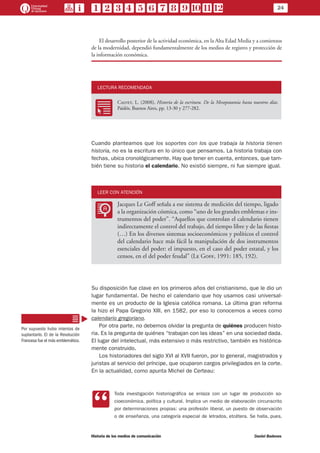 24
Historia de los medios de comunicación	 Daniel Badenes
El desarrollo posterior de la actividad económica, en la Alta Edad Media y a comienzos
de la modernidad, dependió fundamentalmente de los medios de registro y protección de
la información económica.
LECTURA RECOMENDADA
RR
Calvet, L. (2008), Historia de la escritura. De la Mesopotamia hasta nuestros días.
Paidós, Buenos Aires, pp. 13-30 y 277-282.
Cuando planteamos que los soportes con los que trabaja la historia tienen
historia, no es la escritura en lo único que pensamos. La historia trabaja con
fechas, ubica cronológicamente. Hay que tener en cuenta, entonces, que tam-
bién tiene su historia el calendario. No existió siempre, ni fue siempre igual.
LEER CON ATENCIÓN
LL
Jacques Le Goff señala a ese sistema de medición del tiempo, ligado
a la organización cósmica, como “uno de los grandes emblemas e ins-
trumentos del poder”. “Aquellos que controlan el calendario tienen
indirectamente el control del trabajo, del tiempo libre y de las fiestas
(…) En los diversos sistemas socioeconómicos y políticos el control
del calendario hace más fácil la manipulación de dos instrumentos
esenciales del poder: el impuesto, en el caso del poder estatal, y los
censos, en el del poder feudal” (Le Goff, 1991: 185, 192).
Su disposición fue clave en los primeros años del cristianismo, que le dio un
lugar fundamental. De hecho el calendario que hoy usamos casi universal-
mente es un producto de la Iglesia católica romana. La última gran reforma
la hizo el Papa Gregorio XIII, en 1582, por eso lo conocemos a veces como
calendario gregoriano.
Por otra parte, no debemos olvidar la pregunta de quiénes producen histo-
ria. Es la pregunta de quiénes “trabajan con las ideas” en una sociedad dada.
El lugar del intelectual, más extensivo o más restrictivo, también es histórica-
mente construido.
Los historiadores del siglo XVI al XVII fueron, por lo general, magistrados y
juristas al servicio del príncipe, que ocuparon cargos privilegiados en la corte.
En la actualidad, como apunta Michel de Certeau:
CC
Toda investigación historiográfica se enlaza con un lugar de producción so-
cioeconómica, política y cultural. Implica un medio de elaboración circunscrito
por determinaciones propias: una profesión liberal, un puesto de observación
o de enseñanza, una categoría especial de letrados, etcétera. Se halla, pues,
Por supuesto hubo intentos de
suplantarlo. El de la Revolución
Francesa fue el más emblemático.
 