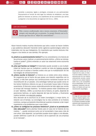 25
Historia de los medios de comunicación	 Daniel Badenes
sometida a presiones, ligada a privilegios, enraizada en una particularidad.
Precisamente en función de este lugar los métodos se establecen, una topo-
grafía de intereses se precisa y los expedientes de las cuestiones que vamos
a preguntar a los documentos se organizan (De Certeau, 1993).
LEER CON ATENCIÓN
LL
Más o menos condicionado, más o menos consciente, el historiador
siempre está marcado por su presente. La propia historia está en la
lectura que hace de su “objeto de conocimiento”.
Hacer historia implica muchas decisiones que solo a veces se hacen visibles
y que podemos descubrir haciendo cierta vigilancia epistemológica sobre los
materiales con los que trabajamos. Es importante que nuestra lecturas inte-
rroguen a los textos en ese sentido. Por ejemplo:
1) ¿Cuál es su posicionamiento teórico? Aun los anecdotarios o la historia de
las primeras veces implican un posicionamiento teórico. ¿Cómo se concep-
tualiza el poder? ¿Cómo entiende un autor las relaciones entre economía
y cultura?
2) ¿Con qué fuentes se trabaja? El historiador puede acceder a una multipli-
cidad de fuentes que se multiplican cuando se trata de historia reciente
(no solo por el acceso a fuentes orales sino por la multiplicación de las
tecnologías de almacenamiento).
3) ¿Cómo escribe la historia? La historia es un relato entre otros relatos.
Se singulariza por el hecho de que posee una relación específica con la
verdad, o más bien porque sus construcciones narrativas buscan ser la
reconstitución de un pasado. Una estrategia habitual que puede verse en
los textos históricos clásicos es que el enunciador busca todo el tiempo
ausentarse. El discurso carece sistemáticamente de todo signo que remita
al emisor del mensaje histórico: “la historia parece estar contándose por
sí sola” (Barthes, 1984). La escritura de la historia, en parte, depende de
posiciones teóricas, en parte depende del tipo de fuentes, y finalmente
implica también una elección creativa.
	 Otra decisión de la escritura es el orden cronológico; o mejor dicho, la
relación con el tiempo. La cronológica fue la más corriente en la historia
canónica, aunque ya bastante discutida por quienes empiezan a dar mayor
importancia a los problemas que a ese orden.
4) ¿Cómo se configuran los procesos históricos? ¿Cuál es la periodización
más adecuada? Como plantea Varela para el caso de la historia de los
medios: “…puede comenzar junto con la humanidad o hace poco más de
cien años, todo depende. Los períodos pueden durar siglos o una década,
pueden definirse a partir de un invento o de la aparición de una empresa
en el mercado”.
Mirta Varela señala que en la
mayoría de los casos, la histo-
ria de los medios se aboca a la
reconstrucción de una historia
relativamente reciente, donde
muchos de sus actores todavía
están vivos y son susceptibles
de ser entrevistados, con lo cual
podríamos mostrarnos más pro-
clives a la historia oral que a la
reconstrucción arqueológica.
A lo largo del curso vamos a leer
relatos en distintos registros,inclu-
so algunos claramente narrativos.
En una época se planteó una falsa
antinomia entre conocimiento his-
tórico y configuración narrativa.
 