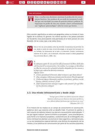 26
Historia de los medios de comunicación	 Daniel Badenes
PARA REFLEXIONAR
PP
Estas y muchas otras decisiones atraviesan la producción de conoci-
miento histórico. Son producto de un modo de interpretar la reali-
dad que está vinculado con tomas de posición teóricas y políticas. Es
importante no perder de vista esta cuestión y hacer constantemente
una “vigilancia epistemológica” sobre los textos que leemos.
Otra cuestión significativa es sobre qué geografías coloca su mirada el inves-
tigador de la historia. En general, los relatos apuntan a los países centrales
de Occidente. Esta preocupación está planteada en el texto pionero de Lluís
Bassets, De las ondas rojas a las radios libres:
CC
Solo el hilo de continuidades entre las distintas innovaciones ha permitido na-
rrar, desde un punto de vista, el de la tecnología, si se quiere tan necesario co-
mo limitado, los fenómenos de la radio y la televisión. Existen, ciertamente,
historias de la radio y de la televisión, reducidas empero a áreas geográficas
muy concretas (Bassets, 1981: 14).
KK
1.
Se trabajará a partir de una serie de índices/sumarios de libros dedicados
a la historia de la comunicación y los medios. La consigna es identificar
en ellos los criterios de inclusión/exclusión adoptados por los autores y
la lógica que ordena las distintas temáticas.
Algunas claves:
•	 ¿Cómo periodizan la historia? ¿Qué incluyen y qué dejan afuera?
•	 ¿Hayconceptosyreferenciascomunesentrelostextos?¿Haydivergencias?
•	 ¿Enfatizan alguna dimensión analítica (económica, política, social,
técnica, cultural, etcétera)? ¿Cuál?
•	 ¿Qué interpretaciones anticipa o sugiere cada sumario? ¿En qué difie-
ren los distintos trabajos?
1.3. Una mirada latinoamericana y desde abajo
“Aunque parezca haber una relativa ausencia de trabajos
históricos sobre la prensa obrera en otros países periféricos,
no se debería deducir fácilmente que esta historia no existe”
(Mattelart, 2011: 57).
Si la historia de los medios es un campo de conocimiento en construcción,
podemos decir que estamos ante un desafío triple. El primero es aportar a
ese conjunto de saberes todavía muy parcial y escasamente sistematizado. Y
los que siguen implican “peinar la historia a contrapelo”, como diría Benjamin,
pues frente a la impronta europeísta y norteamericana de la bibliografía exis-
tente intentaremos plantear una lectura en clave argentina y latinoamericana,
y a su vez prestaremos especial atención a las tácticas de apropiación de los
medios y a las prácticas de comunicación por parte de los sectores populares.
 