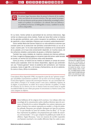 27
Historia de los medios de comunicación	 Daniel Badenes
LEER CON ATENCIÓN
LL
En primer lugar buscamos dejar de pensar la historia de los medios
como una historia de inventos técnicos. Hay que asumir la perspec-
tiva de una historia social que piense la dimensión tecnológica entra-
mada en lo político, lo económico y lo cultural. Esto nos enfrenta a
un problema de fuentes: la bibliografía es escasa y también lo son los
archivos disponibles.
En su texto, Varela señala la parcialidad de los archivos televisivos. Algo
similar se observa para otros medios. Puede ser tarea fácil contar la historia
de los grandes periódicos, pero ¿cómo recuperar los panfletos, el periódico
de oposición y otros materiales impresos que circularon subterráneamente?
Como señala María del Carmen Feijoó en su nota editorial al volumen que
compila parte de la producción del periódico anarcofeminista La voz de la
mujer, nuestro país “no ha sido especialmente cuidadoso en la conservación
de su pasado y en el que esta conservación dependió, en muchos casos, de
los esfuerzos aislados y personales de grupos y militantes dispersos”.
También hay casos notables de impericia, producto de internas políticas:
en Cuba, la agencia Prensa Latina no conserva copia del primer cable lanzado
al mundo y el archivo de sus primeros años está devastado.
Como ya vimos, la historia de los medios es todavía un campo de conoci-
miento poco explorado. Entre los textos disponibles, algunos que pretenden
ser una “historia general” tienen el problema del centralismo: son historias
europeas, hasta el siglo XIX, y de Europa y Norteamérica, de ahí en adelante.
Es como si Asia y África no existieran.
Como plantea Alcira Argumedo (1996), esta negación es parte de una “episteme europea”
que (auto)define al pensamiento occidental –con sus raíces en la Grecia antigua– como
la única línea legítima y superior del conocimiento humano. Así, una continuidad valo-
rativa define a Europea (o al “mundo central”) como única, indefinida y legítima, de
la religión, el conocimiento, la verdad. Así se reserva el derecho a la palabra y al relato
de la historia. En Los silencios y las voces en América Latina esta autora insiste en aquella
necesidad de hallar los otros relatos para pensar el conocimiento en América Latina. Este
curso comparte ese objetivo.
xx
Antes hablamos de los orígenes de la escritura. Los trabajos sobre esta
tecnología de la comunicación suelen clasificar distintos tipos de escri-
turas, en función de su carácter ideográfico (un carácter representa una
idea) o fonético (un carácter representa un sonido), y el tipo de símbo-
los utilizado. Rousseau, por ejemplo, distinguía tres tipos de escrituras:
1) “La que describe no tanto los sonidos como las ideas”, 2) “La que
hace representar las palabras y las proposiciones por medio de caracte-
res convencionales”, 3) La que compone las palabras por medio de un
alfabeto. Según Rousseau, “estas tres maneras de escribir responden
con bastante exactitud a tres estados diferentes bajo los cuales se pue-
Cuenta Enrique Arrosagaray: “Un
memorioso de la agencia recuerda
que una vez –no hace tanto– se
acercó el mismísimo colombiano
Gabo García Márquez en busca
de material de archivo –de sus
propios trabajos, éditos e inédi-
tos– y se indignó porque no había
nada y porque los argumentos que
dieron a esa ausencia no lo satis-
fizo ni por asomo” (2009: 130).
 