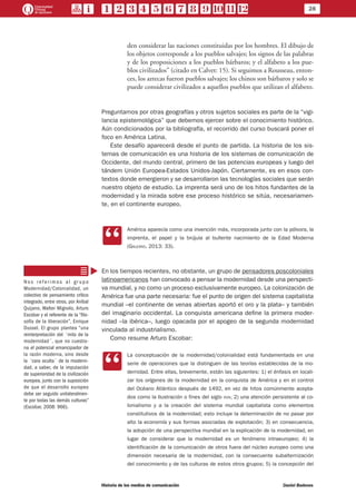 28
Historia de los medios de comunicación	 Daniel Badenes
den considerar las naciones constituidas por los hombres. El dibujo de
los objetos corresponde a los pueblos salvajes; los signos de las palabras
y de los proposiciones a los pueblos bárbaros; y el alfabeto a los pue-
blos civilizados” (citado en Calvet: 15). Si seguimos a Rousseau, enton-
ces, los aztecas fueron pueblos salvajes; los chinos son bárbaros y solo se
puede considerar civilizados a aquellos pueblos que utilizan el alfabeto.
Preguntarnos por otras geografías y otros sujetos sociales es parte de la “vigi-
lancia epistemológica” que debemos ejercer sobre el conocimiento histórico.
Aún condicionados por la bibliografía, el recorrido del curso buscará poner el
foco en América Latina.
Este desafío aparecerá desde el punto de partida. La historia de los sis-
temas de comunicación es una historia de los sistemas de comunicación de
Occidente, del mundo central, primero de las potencias europeas y luego del
tándem Unión Europea-Estados Unidos-Japón. Ciertamente, es en esos con-
textos donde emergieron y se desarrollaron las tecnologías sociales que serán
nuestro objeto de estudio. La imprenta será uno de los hitos fundantes de la
modernidad y la mirada sobre ese proceso histórico se sitúa, necesariamen-
te, en el continente europeo.
CC
América aparecía como una invención más, incorporada junto con la pólvora, la
imprenta, el papel y la brújula al bullente nacimiento de la Edad Moderna
(Galeano, 2013: 33).
En los tiempos recientes, no obstante, un grupo de pensadores poscoloniales
latinoamericanos han convocado a pensar la modernidad desde una perspecti-
va mundial, y no como un proceso exclusivamente europeo. La colonización de
América fue una parte necesaria: fue el punto de origen del sistema capitalista
mundial –el continente de venas abiertas aportó el oro y la plata– y también
del imaginario occidental. La conquista americana define la primera moder-
nidad –la ibérica–, luego opacada por el apogeo de la segunda modernidad
vinculada al industrialismo.
Como resume Arturo Escobar:
CC
La conceptuación de la modernidad/colonialidad está fundamentada en una
serie de operaciones que la distinguen de las teorías establecidas de la mo-
dernidad. Entre ellas, brevemente, están las siguientes: 1) el énfasis en locali-
zar los orígenes de la modernidad en la conquista de América y en el control
del Océano Atlántico después de 1492, en vez de hitos comúnmente acepta-
dos como la Ilustración o fines del siglo xviii, 2) una atención persistente al co-
lonialismo y a la creación del sistema mundial capitalista como elementos
constitutivos de la modernidad; esto incluye la determinación de no pasar por
alto la economía y sus formas asociadas de explotación; 3) en consecuencia,
la adopción de una perspectiva mundial en la explicación de la modernidad, en
lugar de considerar que la modernidad es un fenómeno intraeuropeo; 4) la
identificación de la comunicación de otros fuera del núcleo europeo como una
dimensión necesaria de la modernidad, con la consecuente subalternización
del conocimiento y de las culturas de estos otros grupos; 5) la concepción del
N o s r e f e r i m o s a l gr u p o
Modernidad/Colonialidad, un
colectivo de pensamiento crítico
integrado, entre otros, por Aníbal
Quijano, Walter Mignolo, Arturo
Escobar y el referente de la “filo-
sofía de la liberación”, Enrique
Dussel. El grupo plantea “una
reinterpretación del ´mito de la
modernidad´, que no cuestio-
na el potencial emancipador de
la razón moderna, sino desde
la ´cara oculta´ de la moderni-
dad, a saber, de la imputación
de superioridad de la civilización
europea, junto con la suposición
de que el desarrollo europeo
debe ser seguido unilateralmen-
te por todas las demás culturas”
(Escobar, 2008: 966).
 