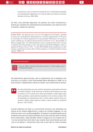 29
Historia de los medios de comunicación	 Daniel Badenes
eurocentrismo como la forma de conocimiento de la modernidad/colonialidad,
una representación hegemónica y un modo de saber que reclama la universali-
dad para sí (Escobar, 2008: 966).
Se trata, como afirmaba Argumedo, de plantear una visión comprensiva y
abierta que cuestione las interpretaciones parcializadas y sea capaz de incluir
lo excluido, señalar los silencios.
Rodolfo Walsh –que aparecerá una y otra vez en las páginas de esta Carpeta– apuntaba
la carencia de un pensamiento latinoamericano en nuestras organizaciones. O al menos
lo cuestionaba en la última experiencia de la que participó: Montoneros. En una de sus
críticas señalaba que una falencia del pensamiento montonero era su “ahistoricidad”. Y
daba un ejemplo claro: “Un oficial montonero conoce, en general, cómo Lenin y Trotsky
se adueñan de San Petersburgo en 1917, pero ignora cómo Martín Rodríguez y Rosas se
apoderan de Buenos Aires en 1821”. O como diría Rodolfo Kusch: guiados por un saber
europeo, creyendo que su técnica ofrece todas las respuestas, “no sabemos nada de nosotros
mismos” (2000: 17).
LECTURA RECOMENDADA
RR
Kusch, R. (2000), “Geocultura del hombre americano”, en Obras completas, tomo 3.
Fundación Ross, Rosario.
No pretendemos ignorar Europa, pero sí sostenemos que no debemos sub-
sumirnos a su historia. Como recomendaba Mario Benedetti en 1968, en un
texto titulado “Subdesarrollo y letras de osadía” que escribió para la Unesco:
CC
No estoy proponiendo que, para nuestras valoraciones, prescindamos del juicio
o el aporte europeos. Ya dije antes que en América Latina sabemos que nues-
tra comarca no es el mundo; por lo tanto sería estúpido y suicida negar cuánto
hemos aprendido y cuánto podremos aprender aún de la cultura europea. Pero
tal aprendizaje, por importante que sea, no debe sustituir nuestra ruta de con-
vicciones, nuestra propia escala de valores, nuestro sentido de orientación
(Benedetti, 1974: 53-54).
Cuando hablamos de forjar un conocimiento dinámico que identifique los
huecos de los relatos hegemónicos y supere las miradas sesgadas, no nos
referimos solo a una cuestión geográfica. Al explicar la completa apatía que la
academia mexicana tuvo hasta mediados de los años ochenta sobre el estudio
de las telenovelas, Jorge González señala la ceguera de una mirada que es
“a la vez sociocéntrica (solo vale lo que nuestra clase social decide que vale:
´eso es de pobres´), etnocéntrica (solo vale lo que dicta la cultura europea
 