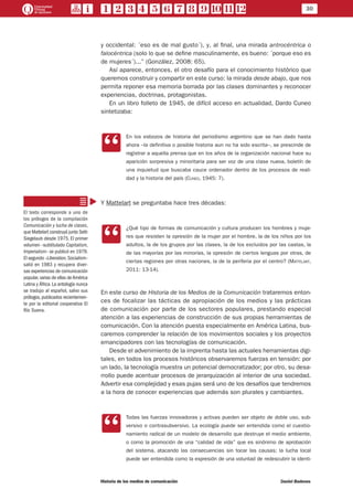 30
Historia de los medios de comunicación	 Daniel Badenes
y occidental: ´eso es de mal gusto´), y, al final, una mirada antrocéntrica o
falocéntrica (solo lo que se define masculinamente, es bueno: ´porque eso es
de mujeres´)...” (González, 2008: 65).
Así aparece, entonces, el otro desafío para el conocimiento histórico que
queremos construir y compartir en este curso: la mirada desde abajo, que nos
permita reponer esa memoria borrada por las clases dominantes y reconocer
experiencias, doctrinas, protagonistas.
En un libro folleto de 1945, de difícil acceso en actualidad, Dardo Cuneo
sintetizaba:
CC
En los esbozos de historia del periodismo argentino que se han dado hasta
ahora –la definitiva o posible historia aun no ha sido escrita–, se prescinde de
registrar a aquella prensa que en los años de la organización nacional hace su
aparición sorpresiva y minoritaria para ser voz de una clase nueva, boletín de
una inquietud que buscaba cauce ordenador dentro de los procesos de reali-
dad y la historia del país (Cuneo, 1945: 7).
Y Mattelart se preguntaba hace tres décadas:
CC
¿Qué tipo de formas de comunicación y cultura producen los hombres y muje-
res que resisten la opresión de la mujer por el hombre, la de los niños por los
adultos, la de los grupos por las clases, la de los excluidos por las castas, la
de las mayorías por las minorías, la opresión de ciertos lenguas por otras, de
ciertas regiones por otras naciones, la de la periferia por el centro? (Mattelart,
2011: 13-14).
En este curso de Historia de los Medios de la Comunicación trataremos enton-
ces de focalizar las tácticas de apropiación de los medios y las prácticas
de comunicación por parte de los sectores populares, prestando especial
atención a las experiencias de construcción de sus propias herramientas de
comunicación. Con la atención puesta especialmente en América Latina, bus-
caremos comprender la relación de los movimientos sociales y los proyectos
emancipadores con las tecnologías de comunicación.
Desde el advenimiento de la imprenta hasta las actuales herramientas digi-
tales, en todos los procesos históricos observaremos fuerzas en tensión: por
un lado, la tecnología muestra un potencial democratizador; por otro, su desa-
rrollo puede acentuar procesos de jerarquización al interior de una sociedad.
Advertir esa complejidad y esas pujas será uno de los desafíos que tendremos
a la hora de conocer experiencias que además son plurales y cambiantes.
CC
Todas las fuerzas innovadoras y activas pueden ser objeto de doble uso, sub-
versivo o contrasubversivo. La ecología puede ser entendida como el cuestio-
namiento radical de un modelo de desarrollo que destruye el medio ambiente,
o como la promoción de una “calidad de vida” que es sinónimo de aprobación
del sistema, atacando las consecuencias sin tocar las causas; la lucha local
puede ser entendida como la expresión de una voluntad de redescubrir la identi-
El texto corresponde a uno de
los prólogos de la compilación
Comunicación y lucha de clases,
que Mattelart construyó junto Seth
Siegelaub desde 1975. El primer
volumen –subtitulado Capitalism,
Imperialism– se publicó en 1979.
El segundo –Liberation,Socialism–
salió en 1983 y recupera diver-
sas experiencias de comunicación
popular,varias de ellas deAmérica
Latina y África.La antología nunca
se tradujo al español, salvo sus
prólogos,publicados recientemen-
te por la editorial cooperativa El
Río Suena.
 