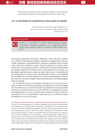 31
Historia de los medios de comunicación	 Daniel Badenes
dad colectiva y la autonomía, o como el proyecto localista de un poder dominan-
te para obtener consenso de manera rápida y directa (Mattelart, 2011: 130).
1.4. La diversidad de experiencias como punto de partida
“Es difícil escribir la historia de los grupos subalternos (…)
pues ésta se compone de elementos caóticos y fragmentados”
(Mattelart, 2011: 18).
LECTURA OBLIGATORIA
OO
Geerts, A. y Van Oeyen, V. (2001), “Radio alternativa, educati-
va, popular, comunitaria, ciudadana”, en: La radio popular frente
al nuevo siglo: estudio de vigencia e incidencia. ALER, Ecuador, pp.
29-39.
Comunitarios, educativos, alternativos, alterativos. Libres, populares, ciudada-
nos, militantes. Participativos, dialógicos, asociativos, autogestionados. Obreros,
rurales, insurgentes, contrainformativos. Liberadores, radicales, para el cambio
social. Todos esos nombres y muchos más han rondado a los medios y expe-
riencias de comunicación asociados a movimientos sociales protagonizados
por sectores populares en América Latina. Cada palabra tiene un matiz, una
genealogía, algo que abarca y algo que quiere dejar afuera. La pluralidad de
las nomenclaturas es síntoma de la diversidad de prácticas y la complejidad
de los debates en un proceso histórico con contextos sociopolíticos cambian-
tes. Excluir de antemano cualquier experiencia provocaría una mirada sesgada
sobre ese devenir.
En la segunda parte de esta Carpeta intentaremos dar cuenta de esas
praxis sociales que vincularon proyectos emancipadores con las tecnologías
de comunicación, con un panorama amplio que organizamos en siete grandes
vertientes. Los límites entre una y otra son lábiles: las trayectorias se cruzan,
hay protagonistas en común y, muchas veces, palabras en disputa. Será muy
importante tener una mirada abierta, comprender que no se trata de sujetos
homogéneos ni de caminos rectos.
“Concebir a los protagonistas de los medios ciudadanos como actores políticos unifica-
dos, homogéneos, con agendas claras y racionales, nos ha llevado a ver a muchos de estos
medios como caóticos y políticamente débiles. ¿La razón? Nuestra visión de cómo se cons-
truye la democracia surge de concebir las acciones políticas y los movimientos sociales
como procesos lineales, continuos, encaminados hacia una meta común. En consecuen-
cia, los medios ciudadanos, con su naturaleza a menudo fragmentada e improvisada, se
descartan por no tener suficiente potencial político para contribuir de manera significa-
tiva a la construcción de la democracia. De hecho, estos medios a veces tienen ciclos de
vida tan cortos que aparecen y desparecen, dejando lo que a primera vista parece ninguna
huella, ningún logro, ningún éxito. Estudiamos los medios ciudadanos buscando siempre
 