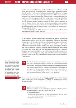 32
Historia de los medios de comunicación	 Daniel Badenes
una línea recta que parte del punto A (estado de no democracia) y se dirige al punto B
(democracia). Pero lo que encontramos es una multiplicidad de pequeñas fuerzas que
salen a la superficie y explotan como burbujas en un pantano. Pero del mismo modo que
estas burbujas son una señal clara de que el pantano está vivo, debemos aproximarnos a
la comunicación democrática como a una criatura viva que se contrae y se expande a su
propio ritmo vital, ritmo que a menudo tiene muy poco que ver con los procesos linea-
les, preplaneados y racionales que alimentan nuestras preguntas académicas. Esto quiere
decir que en lugar de pensar la democracia como un fin último, como un estado final de
cosas por alcanzar, debemos observar cómo las fuerzas democráticas y no democráticas
se renegocian constantemente y cómo los medios ciudadanos pueden fortalecer la demo-
cracia, contribuyendo así al crecimiento –aunque a veces efímero– de lo democrático”
(Rodríguez, 2008: 1145).
Tomado de: Rodríguez, C. (2001). En Fissures in the Mediascape. An International
Study of Citizen´s Media. Creskill, New Jersey.
En las distintas lecturas obligatorias y recomendadas pueden encontrarse
diferentes definiciones acerca de estas experiencias, muchas de las cuales
discuten entre sí. También hay distintos esfuerzos de síntesis, que intentan
englobar las distintas vertientes como parte de una matriz o un gran movi-
miento de comunicación popular. Geerts y Van Oeyen, por ejemplo, plantean
que “lo que comparten todas las corrientes alternativas es que buscan usar
los medios para lograr ´algo más´ que una ganancia económica” y expresan
discursos que no son atendidos por los medios dominantes. En el esfuerzo de
construir una gran antología que refleje la pluralidad de la “comunicación para
el cambio social”, Gumucio y Tufre plantean sobre la comunicación alternativa
y comunitaria:
CC
Se trata de iniciativas contestatarias basadas en el derecho a la comunica-
ción, con el propósito de conquistar espacios de expresión en sociedades
neocoloniales, neoliberales y represivas. Campesinos, trabajadores, estudian-
tes, mineros, mujeres, jóvenes, indígenas y otros sectores marginados de la
participación política desarrollaron sus propias herramientas de comunicación
porque no tenían posibilidad alguna de acceso a los medios masivos de difu-
sión del Estado o del sector privado (Gumucio y Tufre, 2008: 23).
Por su parte, sin pretensiones de dar “ningún modelo”, Daniel Prieto Castillo
definía lo alternativo en una carta pública que dirigió en 1994 a los estudiantes
de comunicación:
CC
¿Qué es la comunicación alternativa?
Retomo esa pregunta. No me gustan algunas definiciones, sobre todo cuando,
por el tema tratado, pueden oler a prédica. Pero ahí va:
Es una manera diferente
- de hacer comunicación, tanto por los contenidos como por la forma del discur-
so, a fin de evitar por todos los medios el autoritarismo;
- de organizarse para producirla;
Prieto Castillo afirmaba: “No es
función nuestra dictarle ningún
modelo a la realidad. La medida
de lo alternativo ha sido siempre
la circunstancia.Si me meto a eva-
luar un proceso desde un marco
de categorías ´puras´, corro el
riesgo de convertirme en inspec-
tor de revoluciones, como decía
un amigo hace algunos años…”
(en Gumucio y Tufre, 2008: 655).
 