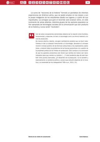 34
Historia de los medios de comunicación	 Daniel Badenes
La suma de “lecciones de la historia” formará un pantallazo de distintas
experiencias de América Latina, que se podrá ampliar en las clases y con
la propia indagación de los estudiantes desde sus lugares y a partir de sus
inquietudes. La consigna que guíe el recorrido será analizar cómo, en este
continente de venas abiertas, distintos grupos de los sectores populares se
han apropiado de tecnologías sociales de la comunicación que son producto
de la historia y nunca serán “neutrales”.
CC
Uno de estos componentes elementales debería ser la relación entre hombres,
herramientas y máquinas, es decir, la tecnología como una forma material y so-
cial de producción.
De manera abierta y latente, una gran cantidad de estudios que se dicen mate-
rialistas le dan un estatuto instrumental a la tecnología. Aprueban el concepto
neutral e incluso positivo de las técnicas subsumidas a los explotadores capita-
listas, y reducen todos los problemas de las fuerzas productivas a la cuestión de
la propiedad jurídica de los medios de producción. Esto conduce a la conclusión
de que los aparatos productivos solo tienen que cambiar de manos (ser nacio-
nalizados) para que cambie su carácter (…) Y esta tendencia deja de lado tam-
bién otros puntos esenciales. ¿El desarrollo de la producción, no es también y
esencialmente un problema político y social cuya solución depende de la inicia-
tiva y la creatividad de los trabajadores? (Mattelart, 2011: 21).
 