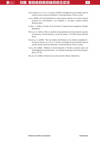 36
Historia de los medios de comunicación	 Daniel Badenes
Gumucio-Dagron, A. y Tufte, T. (comp.) (2008), Antología de comunicación para el
cambio social: lecturas históricas y contemporáneas, Plural, La Paz.
Lavaca (2006), El fin del periodismo y otras buenas noticias. Los nuevos medios
sociales de comunicación: una hipótesis y una guía, Lavaca Editora,
Buenos Aires.
Le Goff, J. (1991), El orden de la memoria. El tiempo como imaginario, Paidós,
Barcelona.
Mattelart, A. (2011), Para un análisis de las prácticas de comunicación popular.
Introducción a Comunicación y lucha de clases / 2, El Río Suena, Buenos
Aires.
Rodríguez, C. (2008), “De los medios alternativos a los medios ciudadanos”,
en Gumucio-Dagron, A. y Tufte, T. (comp.), Antología de comunicación para el
cambio social: lecturas históricas y contemporáneas, Plural, La Paz.
Varela, M. (2004), “Medios de Comunicación e Historia: apuntes para una
historiografía en construcción”, en: Revista Tram(p)as de la Comunicación,
Año 2, Nº 22.
Williams, R. (1992), Historia de la comunicación, Bosch, Barcelona.
 