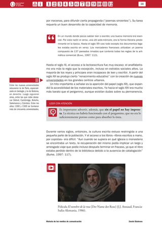 38
Historia de los medios de comunicación	 Daniel Badenes
por mecenas, para difundir cierta propaganda (“poemas sirvientes”). Su tarea
requería un buen desarrollo de la capacidad de memoria.
CC
En un mundo donde pocos sabían leer o escribir, una buena memoria era esen-
cial. Por esta razón el verso, una útil aide-mémoire, era la forma literaria predo-
minante en la época. Hasta el siglo XIV casi todo excepto los documentos lega-
les estaba escrito en verso. Los mercaderes franceses utilizaban un poema
compuesto de 137 pareados rimados que contenía todas las reglas de la arit-
mética comercial (Burke, 1997: 113).
	
Hasta el siglo XI, el acceso a la lectoescritura fue muy escaso: el analfabetis-
mo era más la regla que la excepción, incluso en estratos sociales altos. La
mayoría de los reyes y príncipes eran incapaces de leer y escribir. A partir del
siglo XII se produjo cierto “renacimiento educativo” con la creación de nuevas
universidades en los grandes centros urbanos.
Un hito importante a señalar es la aparición del papel (siglo XII), que expan-
dió la accesibilidad de los materiales escritos. Ya hacia el siglo XIV era mucho
más barato que el pergamino, aunque existían dudas sobre su permanencia.
LEER CON ATENCIÓN
LL
Es importante advertir, además, que sin el papel no hay impren-
ta. La técnica no habría funcionado con el pergamino, que no era lo
suficientemente poroso como para absorber la tinta.
Durante varios siglos, entonces, la cultura escrita estuvo restringida a una
pequeña parte de la población. Y el acceso a los libros –libros escritos a mano,
por copistas– era difícil: “Aun cuando se supiera en qué iglesia o monasterio
se encontraba un texto, la recuperación del mismo podía implicar un largo y
arriesgado viaje que podía incluso después terminar en fracaso, ya que el libro
estaba perdido dentro de la biblioteca debido a la ausencia de catalogación”
(Burke, 1997: 117).
EE
Película El nombre de la rosa [Der Name der Rose] (J.J. Annaud, Francia-
Italia-Alemania, 1986).
Entre las nuevas universidades
estuvieron la de París, especiali-
zada en teología, y la de Bolonia,
en derecho. Luego siguieron
otras, entre las que cabe desta-
car Oxford, Cambridge, Boloña,
Salamanca y Coimbra. Entre los
años 1300 y 1500 se fundaron
más de cincuenta universidades.
 
