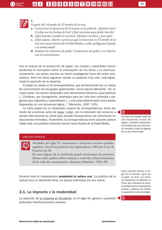 39
Historia de los medios de comunicación	 Daniel Badenes
KK
1.
A partir del visionado de El nombre de la rosa:
a.	 Caracterizar la presencia de la lectura en la película. ¿Quiénes leen?
¿Cuáles son las formas de leer? ¿Qué necesitan para poder hacerlo?
b.	 ¿Qué función cumple la escritura? ¿Quiénes escriben y para qué?
c.	 ¿Qué sujetos, objetos y prácticas que se muestran en El nombre de la
rosa son característicos de la Edad Media y cuáles prefiguran el pasaje
a la modernidad?
d.	 Analizar las relaciones de poder. Caracterizar ese poder y su relación
con el conocimiento.
Con el avance de la producción de papel, los monjes y sacerdotes fueron
perdiendo el monopolio sobre la trascripción de los libros y su escritura.
Lentamente, los textos escritos se fueron propagando fuera del orden ecle-
siástico. Pero los libros siguieron siendo un producto muy caro, restringido,
hasta la aparición de la imprenta.
El papel se usaba en la correspondencia, que primeramente fue un medio
de comunicación de los grupos gobernantes. Como apunta Menache: “En su
mayor parte, las cartas medievales eran documentos literarios cuasi públicos
[...] Estaban, por consiguiente, diseñados para ser más bien correctos y ele-
gantes que originales y espontáneos [...] una carta debería tener cinco partes
dispuestas en una secuencia lógica...” (Menache, 1997: 105).
La corte papal era un destacado usuario de correspondencia, tanto por
medio de encíclicas como de bulas. Luego, con la extensión del comercio a
escala internacional se utilizó para acordar transacciones (se convirtieron en
documentos formales). Finalmente, la correspondencia entre amantes parece
haber sido una práctica bastante común hacia finales de la Edad Media.
LEER CON ATENCIÓN
LL
Alrededor del siglo XV comenzaron a funcionar servicios postales
regulares. Una de los primeros fue organizado en 1464 por el rey de
Francia Luis XI.
En esos orígenes de la institución postal encontramos los primeros
debates sobre quiénes deben manejar y controlar el funcionamiento
de las redes de comunicación a distancia (Mattelart, 1996: 28).
Durante todo el medievalismo predominó la cultura oral. La práctica de la
lectura tuvo un desarrollo lento. La lectura silenciosa era una rareza.
2.1. La imprenta y la modernidad
La aparición de la imprenta en Occidente, en el siglo XV, generó o posibilitó
profundas transformaciones sociales.
Las bulas son tratados sobre los
más importantes asuntos del
dogma y disciplina eclesiástica.
Una encíclica era una carta circu-
lar mandada a todas las iglesias
de un área determinada.
Como invención técnica, el ori-
gen de la imprenta –igual que
el papel– es chino. Las prime-
ras impresiones se realizaron en
China, pero enfocamos el proce-
so europeo por las consecuencias
sociales y políticas que implicó
la expansión de esta tecnología.
 