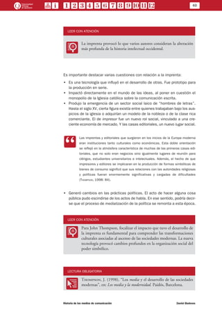 40
Historia de los medios de comunicación	 Daniel Badenes
LEER CON ATENCIÓN
LL
La imprenta provocó lo que varios autores consideran la alteración
más profunda de la historia intelectual occidental.
Es importante destacar varias cuestiones con relación a la imprenta:
•• Es una tecnología que influyó en el desarrollo de otras. Fue prototipo para
la producción en serie.
•• Impactó directamente en el mundo de las ideas, al poner en cuestión el
monopolio de la Iglesia católica sobre la comunicación escrita.
•• Produjo la emergencia de un sector social laico de “hombres de letras”.
Hasta el siglo XV, cierta figura existía entre quienes trabajaban bajo los aus-
picios de la iglesia o adquirían un modelo de la nobleza o de la clase rica
comerciante. El de impresor fue un nuevo rol social, vinculado a una cre-
ciente economía de mercado. Y las casas editoriales, un nuevo lugar social.
CC
Las imprentas y editoriales que surgieron en los inicios de la Europa moderna
eran instituciones tanto culturales como económicas. Esta doble orientación
se reflejó en la atmósfera característica de muchas de las primeras casas edi-
toriales, que no solo eran negocios sino igualmente lugares de reunión para
clérigos, estudiantes universitarios e intelectuales. Además, el hecho de que
impresores y editores se implicaran en la producción de formas simbólicas de
bienes de consumo significó que sus relaciones con las autoridades religiosas
y políticas fueran enormemente significativas y cargadas de dificultades
(Thompson, 1998: 84).
•• Generó cambios en las prácticas políticas. El acto de hacer alguna cosa
pública pudo escindirse de los actos de habla. En ese sentido, podría decir-
se que el proceso de mediatización de la política se remonta a esta época.
LEER CON ATENCIÓN
LL
Para John Thompson, focalizar el impacto que tuvo el desarrollo de
la imprenta es fundamental para comprender las transformaciones
culturales asociadas al ascenso de las sociedades modernas. La nueva
tecnología provocó cambios profundos en la organización social del
poder simbólico.
LECTURA OBLIGATORIA
OO
Thompson, J. (1998), “Los media y el desarrollo de las sociedades
modernas”, en: Los media y la modernidad. Paidós, Barcelona.
 
