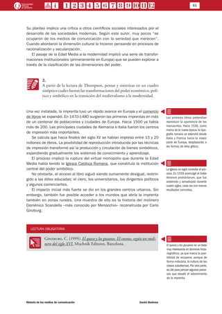 41
Historia de los medios de comunicación	 Daniel Badenes
Su planteo implica una crítica a otros científicos sociales interesados por el
desarrollo de las sociedades modernas. Según este autor, muy pocos “se
ocuparon de los medios de comunicación con la seriedad que merecen”.
Cuando abordaron la dimensión cultural lo hicieron pensando en procesos de
racionalización y secularización.
El pasaje de la Edad Media a la modernidad implicó una serie de transfor-
maciones institucionales (primeramente en Europa) que se pueden explorar a
través de la clasificación de las dimensiones del poder.
KK
2.
A partir de la lectura de Thompson, pensar y sintetizar en un cuadro
sinóptico cuáles fueron las transformaciones del poder económico, polí-
tico y simbólico en la transición del medievalismo a la modernidad.
Una vez instalada, la imprenta tuvo un rápido avance en Europa y el comercio
de libros se expandió. En 1470-1480 surgieron las primeras imprentas en más
de un centenar de poblaciones y ciudades de Europa. Hacia 1500 ya había
más de 200. Las principales ciudades de Alemania e Italia fueron los centros
de impresión más importantes.
Se calcula que hacia finales del siglo XV se habían impreso entre 15 y 20
millones de libros. La posibilidad de reproducción introducida por las técnicas
de impresión transformó así la producción y circulación de bienes simbólicos,
expandiendo gradualmente los sistemas de conocimiento y aprendizaje.
El proceso implicó la ruptura del virtual monopolio que durante la Edad
Media había tenido la Iglesia Católica Romana, que constituía la institución
central del poder simbólico.
No obstante, el acceso al libro siguió siendo sumamente desigual, restrin-
gido a las élites educadas: el clero, los universitarios, los dirigentes políticos
y algunos comerciantes.
El impacto inicial más fuerte se dio en los grandes centros urbanos. Sin
embargo, también fue posible acceder a los mundos que abría la imprenta
también en zonas rurales. Una muestra de ello es la historia del molinero
Doménico Scandella –más conocido por Menocchio– reconstruida por Carlo
Ginzburg.
LECTURA OBLIGATORIA
OO
Ginzburg, C. (1999), El queso y los gusanos. El cosmos, según un moli-
nero del siglo XVI. Muchnik Editores, Barcelona.
Los primeros libros pretendían
reproducir la apariencia de los
manuscritos. Hacia 1530, como
marca de la nueva época, la tipo-
grafía romana se extendió desde
Italia y Francia hacia la mayor
parte de Europa, desplazando a
las formas de letra gótica.
La Iglesia no logró controlar el pro-
ceso. En 1559 promulgó el Index
librorum prohibitorum, que fue
sostenido y actualizado durante
cuatro siglos, cada vez con menos
resultados concretos.
El queso y los gusanos es un texto
muy interesante en términos histo-
riográficos, ya que marca la posi-
bilidad de recuperar, aunque de
forma indiciaria, la cultura de las
clases subalternas. Por otra parte,
es útil para pensar algunos proce-
sos que desató el advenimiento
de la imprenta.
 