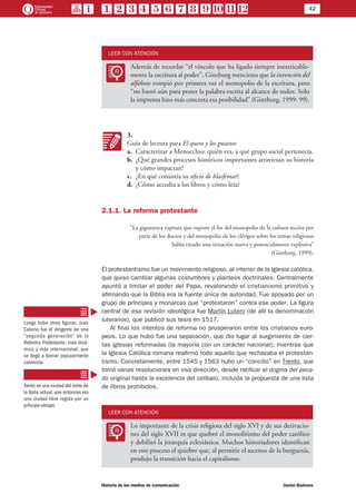 42
Historia de los medios de comunicación	 Daniel Badenes
LEER CON ATENCIÓN
LL
Además de recordar “el vínculo que ha ligado siempre inextricable-
mente la escritura al poder”, Ginzburg menciona que la invención del
alfabeto rompió por primera vez el monopolio de la escritura, pero
“no bastó aún para poner la palabra escrita al alcance de todos. Solo
la imprenta hizo más concreta esa posibilidad” (Ginzburg, 1999: 99).
KK
3.
Guía de lectura para El queso y los gusanos
a.	 Caracterizar a Menocchio: quién era, a qué grupo social pertenecía.
b.	 ¿Qué grandes procesos históricos importantes atraviesan su historia
y cómo impactan?
c.	 ¿En qué consistía su oficio de blasfemar?
d.	 ¿Cómo accedía a los libros y cómo leía?
2.1.1. La reforma protestante
“La gigantesca ruptura que supone el fin del monopolio de la cultura escrita por
parte de los doctos y del monopolio de los clérigos sobre los temas religiosos
había creado una situación nueva y potencialmente explosiva”
(Ginzburg, 1999).
El protestantismo fue un movimiento religioso, al interior de la Iglesia católica,
que quiso cambiar algunas costumbres y planteos doctrinales. Centralmente
apuntó a limitar el poder del Papa, revalorando el cristianismo primitivo y
afirmando que la Biblia era la fuente única de autoridad. Fue apoyado por un
grupo de príncipes y monarcas que “protestaron” contra ese poder. La figura
central de esa revisión ideológica fue Martín Lutero (de allí la denominación
luteranos), que publicó sus tesis en 1517.
Al final los intentos de reforma no prosperaron entre los cristianos euro-
peos. Lo que hubo fue una separación, que dio lugar al surgimiento de cier-
tas iglesias reformadas (la mayoría con un carácter nacional); mientras que
la Iglesia Católica romana reafirmó todo aquello que rechazaba el protestan-
tismo. Concretamente, entre 1545 y 1563 hubo un “concilio” en Trento, que
tomó varias resoluciones en esa dirección, desde ratificar el dogma del peca-
do original hasta la excelencia del celibato, incluida la propuesta de una lista
de libros prohibidos.
LEER CON ATENCIÓN
LL
Lo importante de la crisis religiosa del siglo XVI y de sus derivacio-
nes del siglo XVII es que quebró el monolitismo del poder católico
y debilitó la jerarquía eclesiástica. Muchos historiadores identifican
en este proceso el quiebre que, al permitir el ascenso de la burguesía,
produjo la transición hacia el capitalismo.
Luego hubo otras figuras: Juan
Calvino fue el dirigente de una
“segunda generación” de la
Reforma Protestante, más diná-
mica y más internacional, que
se llegó a llamar popularmente
calvinista.
Trento es una ciudad del norte de
la Italia actual, que entonces era
una ciudad libre regida por un
príncipe-obispo.
 