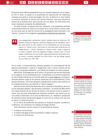 43
Historia de los medios de comunicación	 Daniel Badenes
El proceso de la reforma protestante tuvo una relación dialéctica con la impren-
ta. Por un lado, se apoyó en la posibilidad de reproducción de materiales
impresos que abrió la nueva tecnología. Por otro, la Reforma no solo implicó
su primera utilización al servicio del cambio histórico, sino que estimuló el
avance de la lectoescritura: para avanzar con sus ideas, los reformistas lute-
ranos realizaban campañas de alfabetización.
En cierto sentido, la disputa entre los “luteranos” y los partidarios del Papa
(contrarreformistas) fue clave en la historia de la comunicación, porque impli-
ca una lucha que se valió de formas de la propaganda (para persuadir a las
masas), y porque los insurgentes reivindicaron la libertad de expresión.
CC
Los propagandistas protestantes crearon notables piezas de didactismo. Por
ejemplo, caricaturas religiosas y políticas y diálogos que las subrayaban. De to-
das estas piezas las más notables son las interpretadas por dos personajes
básicos, el “hombre común” Hans Karst (un Juan Pérez para entendernos) y el
teólogo Murner [...] Karst o Kasthans, el “hombre común”, opone la lógica de
lo común al aparato verbal del dogmático teólogo y siempre vence. El lector
tendía a identificarse con ese hombre vulgar aparentemente desarmado de to-
da ciencia y acababa aceptando sus tesis frente a las del teólogo papista
(Vászquez Montalbán, 1997: 66).
Por su parte, la Contrarreforma –proceso paralelo a la consolidación de las
iglesias protestantes– implicó la marginación más o menos violenta de las
minorías y los grupos disidentes, y el intento de erradicar la cultura popular.
Menocchio, el protagonista de El queso y los gusanos que terminó quemado
en la hoguera, no era protestante puro, ni pertenecía a la corriente anabautis-
ta, pero estaba influido por el clima de ideas de la crisis religiosa y consecuen-
temente pesaron sobre él las fuerzas represivas de la contrarreforma. Como
plantea Ginzburg, 150 años después probablemente habría sido recluido en
un hospital para locos, por afección o “delirio religioso”.
Además de dar cuenta del desarrollo de la imprenta en Occidente y de la cri-
sis de autoridad religiosa –dos procesos enlazados–, la historia de Mennochio
nos habla también de las formas de lectura. Una lectura nunca es pasiva ni
lineal, sino que está atravesada por procesos creativos, que tienen que ver
con ciertas condiciones. En el caso de Mennochio, su “arbitraria” producción
de sentidos estuvo fuertemente ligada al cruce con su cultura oral: ese esa
su tamiz, su clave de lectura.
En el marco de problemas que plantea la recepción popular, resistente y
multiforme, nos introducen los trabajos de Roger Chartier.
Este historiador francés insiste en la necesidad de asociar:
•• la historia de los textos;
•• la historia del libro (el texto convertido en objeto impreso);
•• la historia de las lecturas.
En verdad, se trataba de sustituir
un dogma por otro, porque Lutero
era contrario a esa libertad de
conciencia.
Puede decirse que ese clima de
la reforma habilita esa “audacia
para comunicar sus sentimientos
al cura del pueblo, a sus paisa-
nos,a los inquisidores,aunque no
pudiese, como hubiera deseado,
decírselo en la cara al Papa, a
los cardenales, a los príncipes”
(Ginzburg, 1999: 23).
Chartier sostiene que los autores
no escriben libros, sino que escri-
ben textos que otros transforman
en objetos impresos. Los libros
son fabricados por escribas y otros
artesanos, luego por mecánicos y
otros ingenieros, y por impresoras
y otras máquinas.
 