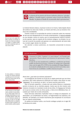 44
Historia de los medios de comunicación	 Daniel Badenes
LEER CON ATENCIÓN
LL
La historia de las prácticas de lectura (solitarias-colectivas / privadas-
públicas / letradas-torpes) se presenta como el nivel más difícil de
abordar. Se plantea el desafío de reconstruirla desde representaciones.
La historia literaria clásica, al pensar la obra en sí misma, había dejado afuera
del análisis los otros dos niveles. La historia del libro y de sus lectores intro-
duce otra complejidad.
Chartier insiste en la necesidad de centrar la atención sobre las maneras
de leer que han desaparecido en el mundo contemporáneo. La lectura oralizada
es una variable a tener en cuenta, que no necesariamente implica la presen-
cia de oyentes: para la mayoría de los lectores antiguos, la entrada a la cul-
tura de lo escrito fue posible solo gracias a la subvocalización del texto leído
(su rumiatio según decían los latinos).
Sin atender a estas cuestiones, es imposible comprender la lectura
popular.
LECTURA OBLIGATORIA
OO
Chartier, R. (1995), “Capítulo 5, 6 y post-scriptum”, en El mundo como
representación. Historia cultural: entre la práctica y la representación. Gedisa,
Barcelona.
Se trata de un texto introductorio a problemas y condiciones que harían
posible una historia de la lectura. Construye un enfoque para comprender
cómo, entre los siglos XVI y XVIII (en las sociedades del Antiguo Régimen),
la circulación multiplicada del escrito impreso permitió nuevas ideas, trans-
formó formas de sociabilidad y modificó relaciones de poder.
Ahora bien: ¿qué leían los lectores populares?
La investigación de Chartier se ocupa de un objeto particular que son libros
populares. Aquí cobra relevancia la distinción de niveles: esos libros no eran
“populares” en su escritura; es decir, no fueron escritos para tal fin.
Hay un formato específico, a través del cual ciertos libreros e impresores
ponían al alcance de su clientela popular, textos que de otra manera solo
hubieran circulado en el acotado mundo de las elites. En Francia ese formato
es lo que se conoce como los libros azules, o libros de la Biblioteca Azul, cir-
culados por medio de la venta ambulante.
Estas fórmulas editoriales implicaban todo un trabajo de adaptación: se
abreviaban y se simplificaban los textos, se fragmentaban los capítulos y los
párrafos, se ilustraba y se incluían resúmenes para recapitular en una lectura
que se suponía entrecortada.
En países de América Latina, una función análoga cumplió en el siglo XIX
la literatura de cordel.
Tal es así que en los siglos XVI y
XVII la escritura se pensaba en
función de un lector que oralizaba
y se dirigía a un público-auditor.
Una obra se destinaba tanto a la
vista como al oído.
En otras palabras: si hablamos
de textos, los lectores populares
y aquellos que no lo son se apro-
pian de los mismos textos. No así
de los mismos libros.
El caso francés es el más signifi-
cativo y también el más estudia-
do. Los “libros azules” fueron una
estrategia desarrollada por un par
de “familias editoras” rivales. Pero
no es un fenómeno exclusivo de
ese país: en otros, en los siglos
XVII y XVIII también se multiplican
los libros de gran circulación, con
precios baratos y público popular.
 
