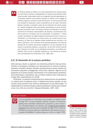 45
Historia de los medios de comunicación	 Daniel Badenes
CC
La literatura popular, de folletos o de cordel (publicaciones de autores popula-
res), ella misma, evidencia la adaptabilidad y el respeto de las diferentes situa-
ciones sociales. Desarrollada a partir de la segunda mitad del siglo pasado, en
el Nordeste brasileño, esta literatura recupera la tradición oral, el bagaje de
símbolos y figuras y, como dice Jerusa Pires Ferreira, “ha sido construida sobre
una variedad de situaciones, sobre la persistencia de los viejos romanceros
ibéricos, recreados y renovados a partir de las condiciones del interior brasile-
ño”. Muestra enseguida cómo esos folletos representaban un punto de identi-
dad para los oyentes, pues “esa literatura siempre correspondió a los ideales,
transmitió los heroísmos imprescindibles, las hazañas y encantamientos que
forman parte de lo cotidiano, pero que representan su superación”. Y tienen
una gran versatilidad: los folletos populares participan del nuevo mundo de la
información y la comunicación, de nuevos temas, con nuevas formas de pre-
sentación, sin dejar de ser aquellas cartillas pueblerinas que estimulan a de-
bates y polémicas, y son el vehículo de las protestas populares. Esa literatura
participó de los cambios del proceso emigratorio y de las vicisitudes de las
nuevas circunstancias políticas y económicas. Jerusa Pires termina diciendo
que la literatura de cordel “es una adaptación permanente, una tradición per-
sistente, fuerza viva de la identidad nordestina en sus caminos de conserva-
ción y de búsqueda de la modernidad” (Alves, 1986: 132).
2.2. El desarrollo de la prensa periódica
Claro está que, desde su aparición, las imprentas publicaron más que libros.
También se produjeron panfletos con descripciones de victorias militares,
festivales, funerales; decretos oficiales, proclamaciones y avisos; folletos con
narraciones populares; propagandas, entre otros impresos. Algunos de los
productos de la prensa tendían naturalmente a ser publicaciones periódicas,
como almanaques y calendarios, que se hicieron cada vez más numerosos en
el siglo XVII y especialmente en el XVIII.
Finalmente, un producto fundamental de la imprenta fueron los periódicos:
un material que no podemos eludir si hablamos de lectura popular, ya que
muchas veces funcionó como medio de alfabetización en las clases bajas: “el
alfabetizado de la familia utilizaba cualquier publicación impresa para enseñar
a leer a los niños de su familia” (Vásquez Montalbán, 1997: 100).
LEER CON ATENCIÓN
LL
La prensa periódica es un fenómeno que emergió en la segunda mitad
del siglo XVI. En las principales capitales europeas se intentaron
publicaciones periódicas informativas, pensadas ya como mercan-
cías. Thompson plantea, no obstante, que el origen de los periódicos
modernos está en las dos primeras décadas del siglo XVII, cuando los
periódicos de noticias aparecen regularmente cada semana con cier-
to grado de fiabilidad. Los diarios aparecen recién en el siglo XVIII.
El “honor” del primero se lo dis-
putan muchos, en general entre
Holanda y Alemania. Y es difícil
de dilucidar, porque depende de
cuándo se empieza a considerar
regular a un servicio de noticias.
 