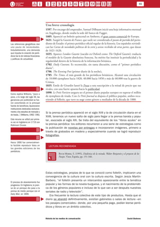 46
Historia de los medios de comunicación	 Daniel Badenes
Una breve cronología
1597. Por encargo del emperador, Samuel Dilbaum inició una hoja informativa mensual
en Augsburgo, donde estaba la sede del banco de Fugger.
1605. Apareció un boletín quincenal en Amberes, el gran centro comercial de Europa.
1631. Surgió la Gazette de France, que suele ser considerada el punto de partida del perio-
dismo de Estado: el primer periódico oficial regular de la historia. Los españoles reivindi-
can las Cartas de novedades políticas de la corte y avisos recibidos de otras partes, que datan
de 1621-1626.
1655. Aparece London Gazette (nacido en Oxford como The Oxford Gazette): traducía
el modelo de la Gazette absolutista francesa. Su mérito fue instituir la periodicidad y la
regularidad dentro de la historia de la información británica.
1702. Daily Courant. Es reconocido, sin tanta discusión, como el “primer periódico
diario”.
1706. The Evening Post (primer diario de la noche).
1785. The Times, el más grande de los periódicos británicos. Alcanzó una circulación
de 10.000 ejemplares hacia 1820, 40.000 hacia 1850 y más de 60.000 tras la guerra de
Crimea.
1835. Emile de Girardin lanzó la Presse a una suscripción a la mitad de precio que sus
rivales, con una fuerte apuesta hacia la publicidad.
1890. Le Petit Parisien asegura ser el primer diario popular europeo en superar el millón
de ejemplares de tirada. Con Le Petit Journal se disputa el público popular, ambos recu-
rriendo al folletín, que tuvo su auge como género a mediados de la década de 1880.
Si la prensa periódica apareció en el siglo XVII y la de circulación diaria en el
XVIII, tenemos un nuevo salto de siglo para llegar a la prensa barata y popu-
lar, asociada al siglo XIX. Se trata del equivalente de los “libros azules” en
la prensa periódica: los editores recurrieron a una serie de estrategias como
la publicación de novelas por entregas e incorporaron imágenes, primero a
través de grabados en madera y especialmente cuando se logró reproducir
fotografías.
LECTURA RECOMENDADA
RR
Buck-Morss, S. (1995), Dialéctica de la mirada. Walter Benjamin y el proyecto de los
Pasajes. Visor, España, pp. 151-166.
Estas estrategias, propias de lo que se conoció como folletín, implicaron una
convergencia de la cultura oral con la cultura escrita. Según Jesús Martín-
Barbero, “el folletín presenta un intercambio apasionante entre la temática
popular y las formas de la novela burguesa, y el nacimiento de la problemáti-
ca de los géneros populares e incluso de lo que van a ser después nuestras
seriales de radio y televisión”.
Era frecuente la lectura colectiva de este tipo de productos. Hasta que el
diario se abarató definitivamente, existían gabinetes o salas de lectura –en
los pasajes comerciales– donde, por una pequeña paga, podían leerse perió-
dicos y libros en un ámbito colectivo.
Las referencias geográficas dan
una pauta de necesidades.
Indudablemente, una demanda
que impulsa la creación de perió-
dicos fue la de noticias financieras
y políticas de actualidad.
Como explica Williams, “poco a
poco, a lo largo del siglo XX, las
ganancias por publicidad se fue-
ron convirtiendo en la principal
fuente de beneficios.Aparecieron
instituciones dedicadas exclusiva-
mente a los estudios de mercado y
de tirada...”(Williams,1992: 196).
Este recurso se utilizó por prime-
ra vez en Inglaterra en 1719 con
Robinson Crusoe.
Hacia 1890 fue comercialmen-
te factible reproducir fotos en
las grandes ediciones de los
periódicos.
El proceso de abaratamiento fue
progresivo. En Inglaterra, la pren-
sa de un penique dio paso a la
prensa de medio penique con el
Daily Mail, en 1896.
 