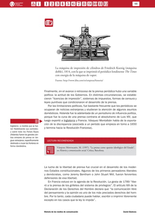 48
Historia de los medios de comunicación	 Daniel Badenes
II
La máquina de impresión de cilindros de Friedrich Koenig (máquina
doble), 1814, con la que se imprimió el periódico londinense The Times
con energía de la máquina de vapor.
Fuente: http://www.kba.com/es/empresa/historia/
Finalmente, en el avance o retroceso de la prensa periódica hubo una variable
política: la actitud de los Gobiernos. En distintas circunstancias, se estable-
cieron “licencias de impresión”, sistemas de impuestos, formas de censura y
leyes punitivas que condicionaron el desarrollo de la prensa.
Por las limitaciones políticas, fue bastante frecuente que los periódicos se
ocuparan de noticias extranjeras y eludieran la atención de algunos asuntos
domésticos. Holanda fue la adelantada de un periodismo de influencia política,
porque fue la cuna de una prensa contraria al absolutismo de Luis XIV, que
luego exportó a Inglaterra y Francia. Vásquez Montalbán habla de la exporta-
ción de la discrepancia (asociada a un período que empieza en torno a 1650
y termina hacia la Revolución Francesa).
LECTURA RECOMENDADA
RR
Vásquez Montalbán, M. (1997), “La prensa como aparato ideológico del Estado”,
en Historia y comunicación social. Crítica, Barcelona.
La lucha de la libertad de prensa fue crucial en el desarrollo de los moder-
nos Estados constitucionales. Algunos de los primeros pensadores liberales
y demócratas, como Jeremy Bentham o John Stuart Mill, fueron fervientes
defensores de esa libertad.
En Francia estuvo en la agenda de la Revolución. La gesta de 1789 “libe-
ró a la prensa de los grilletes del sistema de privilegios”. El artículo XIX de la
Declaración de los Derechos del Hombre declara que “la comunicación libre
del pensamiento y la opinión es uno de los más preciados derechos del hom-
bre. Por lo tanto, cada ciudadano puede hablar, escribir o imprimir libremente
excepto en los casos que la ley lo impida”.
Inglaterra –a medida que se fue-
ron flexibilizando sus controles–
y sobre todo los Países Bajos
(Holanda) fueron los grandes cen-
tros emisores de prensa en len-
guas extranjeras,específicamente
destinada a cruzar las fronteras en
forma clandestina.
 
