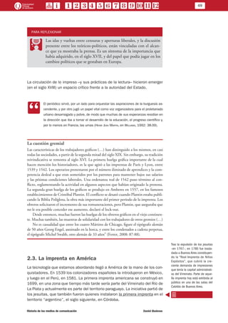 49
Historia de los medios de comunicación	 Daniel Badenes
PARA REFLEXIONAR
PP
Las idas y vueltas entre censuras y aperturas liberales, y la discusión
presente entre los teóricos-políticos, están vinculadas con el alcan-
ce que ya mostraba la prensa. Es un síntoma de la importancia que
había adquirido, en el siglo XVII, y del papel que podía jugar en los
cambios políticos que se gestaban en Europa.
La circulación de lo impreso –y sus prácticas de la lectura– hicieron emerger
(en el siglo XVIII) un espacio crítico frente a la autoridad del Estado.
CC
El periódico sirvió, por un lado para orquestar las aspiraciones de la burguesía as-
cendente, y por otro jugó un papel vital como voz organizadora para el proletariado
urbano desarraigado y pobre, de modo que muchas de sus esperanzas residían en
la dirección que iba a tomar el desarrollo de la educación, el progreso científico y,
por lo menos en Francia, las urnas (Henri Jean Martin, en Williams, 1992: 38-39).
La cuestión gremial
Las características de los trabajadores gráficos (…) han distinguido a los mismos, en casi
todas las sociedades, a partir de la segunda mitad del siglo XIX. Sin embargo, su tradición
reivindicativa se remonta al siglo XVI. La primera huelga gráfica importante de la cual
hacen mención los historiadores, es la que agitó a las imprentas de París y Lyon, entre
1539 y 1542. Los operarios protestaron por el número ilimitado de aprendices y la com-
petencia desleal a que eran sometidos por los patrones para mantener bajos sus salarios
y las pésimas condiciones laborales. Una ordenanza real de 1542 puso término al con-
flicto, reglamentando la actividad en algunos aspectos que habían originado la protesta.
La segunda gran huelga de los gráficos se produjo en Amberes en 1557, en los famosos
establecimientos de Cristóbal Plantin. El conflicto se desató cuando Plantin estaba publi-
cando la Biblia Políglota, la obra más importante del primer período de la imprenta. Los
obreros solicitaron el incremento de sus remuneraciones, pero Plantin, que aseguraba que
no le era posible conceder ese aumento, declaró el lock-out.
Desde entonces, muchas fueron las huelgas de los obreros gráficos en el viejo continen-
te. Muchas también, las muestras de solidaridad con los trabajadores de otros gremios (…)
No es casualidad que entre los cuatro Mártires de Chicago, figure el tipógrafo alemán
de 50 años Georg Engel, asesinado en la horca, y entre los condenados a cadena perpetua,
el tipógrafo Michel Swabb, otro alemán de 33 años” (Ferrer, 2008: 87-88).
2.3. La imprenta en América
La tecnología que estamos abordando llegó a América de la mano de los con-
quistadores. En 1539 los colonizadores españoles la introdujeron en México,
y luego en el Perú, en 1581. La primera imprenta americana se construyó en
1699, en una zona que tiempo más tarde sería parte del Virreinato del Río de
La Plata y actualmente es parte del territorio paraguayo. La iniciativa partió de
los jesuitas, que también fueron quienes instalaron la primera imprenta en el
territorio “argentino”, el siglo siguiente, en Córdoba.
Tras la expulsión de los jesuitas
–en 1767–, en 1780 fue trasla-
dada a Buenos Aires constituyen-
do la “Real Imprenta de Niños
Expósitos”, que cubrió la cre-
ciente demanda de impresiones
que tenía la capital administrati-
va del Virreinato. Parte de aque-
lla imprenta hoy está exhibida al
público en una de las salas del
Cabildo de Buenos Aires.
 