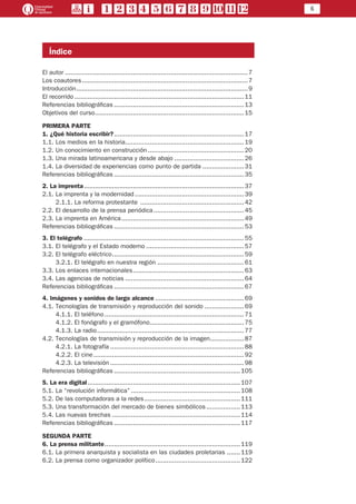 5
Índice
El autor..................................................................................................7
Los coautores.........................................................................................7
Introducción............................................................................................9
El recorrido...........................................................................................11
Referencias bibliográficas......................................................................13
Objetivos del curso................................................................................15
PRIMERA PARTE
1. ¿Qué historia escribir?......................................................................17
1.1. Los medios en la historia................................................................19
1.2. Un conocimiento en construcción....................................................20
1.3. Una mirada latinoamericana y desde abajo......................................26
1.4. La diversidad de experiencias como punto de partida.......................31
Referencias bibliográficas......................................................................35
2. La imprenta......................................................................................37
2.1. La imprenta y la modernidad...........................................................39
	 2.1.1. La reforma protestante ........................................................42
2.2. El desarrollo de la prensa periódica.................................................45
2.3. La imprenta en América..................................................................49
Referencias bibliográficas......................................................................53
3. El telégrafo......................................................................................55
3.1. El telégrafo y el Estado moderno.....................................................57
3.2. El telégrafo eléctrico.......................................................................59
	 3.2.1. El telégrafo en nuestra región...............................................61
3.3. Los enlaces internacionales............................................................63
3.4. Las agencias de noticias................................................................64
Referencias bibliográficas......................................................................67
4. Imágenes y sonidos de largo alcance................................................69
4.1. Tecnologías de transmisión y reproducción del sonido......................69
	 4.1.1. El teléfono...........................................................................71
	 4.1.2. El fonógrafo y el gramófono...................................................75
	 4.1.3. La radio...............................................................................77
4.2. Tecnologías de transmisión y reproducción de la imagen...................87
	 4.2.1. La fotografía........................................................................88
	 4.2.2. El cine.................................................................................92
	 4.2.3. La televisión........................................................................98
Referencias bibliográficas....................................................................105
5. La era digital..................................................................................107
5.1. La “revolución informática”...........................................................108
5.2. De las computadoras a la redes....................................................111
5.3. Una transformación del mercado de bienes simbólicos...................113
5.4. Las nuevas brechas.....................................................................114
Referencias bibliográficas....................................................................117
SEGUNDA PARTE
6. La prensa militante.........................................................................119
6.1. La primera anarquista y socialista en las ciudades proletarias ........119
6.2. La prensa como organizador político..............................................122
 