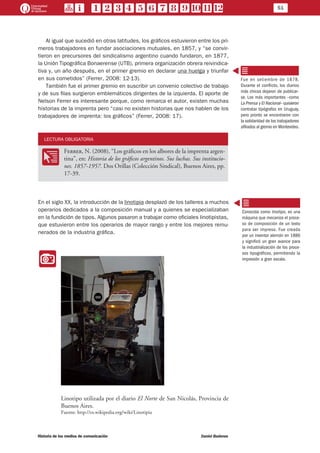 51
Historia de los medios de comunicación	 Daniel Badenes
Al igual que sucedió en otras latitudes, los gráficos estuvieron entre los pri-
meros trabajadores en fundar asociaciones mutuales, en 1857, y “se convir-
tieron en precursores del sindicalismo argentino cuando fundaron, en 1877,
la Unión Tipográfica Bonaerense (UTB), primera organización obrera reivindica-
tiva y, un año después, en el primer gremio en declarar una huelga y triunfar
en sus cometidos” (Ferrer, 2008: 12-13).
También fue el primer gremio en suscribir un convenio colectivo de trabajo
y de sus filas surgieron emblemáticos dirigentes de la izquierda. El aporte de
Nelson Ferrer es interesante porque, como remarca el autor, existen muchas
historias de la imprenta pero “casi no existen historias que nos hablen de los
trabajadores de imprenta: los gráficos” (Ferrer, 2008: 17).
LECTURA OBLIGATORIA
OO
Ferrer, N. (2008), “Los gráficos en los albores de la imprenta argen-
tina”, en: Historia de los gráficos argentinos. Sus luchas. Sus institucio-
nes. 1857-1957. Dos Orillas (Colección Sindical), Buenos Aires, pp.
17-39.
En el siglo XX, la introducción de la linotipia desplazó de los talleres a muchos
operarios dedicados a la composición manual y a quienes se especializaban
en la fundición de tipos. Algunos pasaron a trabajar como oficiales linotipistas,
que estuvieron entre los operarios de mayor rango y entre los mejores remu-
nerados de la industria gráfica.
II
Linotipo utilizada por el diario El Norte de San Nicolás, Provincia de
Buenos Aires.
Fuente: http://es.wikipedia.org/wiki/Linotipia
Fue en setiembre de 1878.
Durante el conflicto, los diarios
más chicos dejaron de publicar-
se. Los más importantes –como
La Prensa y El Nacional– quisieron
contratar tipógrafos en Uruguay,
pero pronto se encontraron con
la solidaridad de los trabajadores
afiliados al gremio en Montevideo.
Conocida como linotipo, es una
máquina que mecaniza el proce-
so de composición de un texto
para ser impreso. Fue creada
por un inventor alemán en 1886
y significó un gran avance para
la industrialización de los proce-
sos tipográficos, permitiendo la
impresión a gran escala.
 