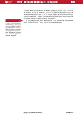 52
Historia de los medios de comunicación	 Daniel Badenes
El primer diario en utilizar esta tecnología fue La Nación, en 1901. En un par
de décadas su uso se generalizó tanto en la industria periodística como en
las imprentas de obra. En 1919, El Obrero Gráfico –órgano de difusión del
gremio– reclamaba: “Siendo los tipógrafos los desalojados por la máquina,
justo es que sean ellos los llamados a ocuparla”.
La linotipia se utilizó hasta la década de 1970, cuando fue reemplazada
por la fotocomposición y luego por las tecnologías digitales.
El oficio de linotipista protagonizó
ocho décadas de la historia de la
imprenta argentina y menos de un
siglo de los 560 años de existen-
cia de la imprenta en el mundo.
Todavía está incluido en el nomen-
clador de categorías laborales y
tareas del Convenio Colectivo de
Trabajo de los Gráficos.
 