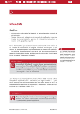 55
Historia de los medios de comunicación	 Daniel Badenes
3
El telégrafo
Objetivos
•• Comprender la importancia del telégrafo en la historia de los sistemas de
comunicación.
•• Vincular el desarrollo telégrafo con la expansión de los Estados modernos.
•• Analizar la emergencia de las agencias de noticias internacionales y su
relación con la geopolítica imperial.
De los distintos hitos que estudiaremos en nuestro recorrido por la historia de
los sistemas de comunicación, el telégrafo parece ser el más lejano, ya que
se trata de una tecnología que hoy no forma parte de nuestra vida cotidiana.
No obstante, el telégrafo implicó una de las más profundas transformacio-
nes en la historia de los medios, porque quebró la atadura de la comunicación
con la circulación física de los mensajes.
LEER CON ATENCIÓN
LL
La tecnología del telégrafo permitió disociar la comunicación del
transporte físico. Como planteó Marshall McLuhan, a partir de esta
invención los mensajes pudieron viajar más rápido que los mensaje-
ros. Otros autores hablan del pasaje de un modelo de comunicación
“de transporte” a otro “de transmisión”.
John Thompson da un ejemplo bien ilustrativo: “Hacia 1830, una carta sellada
en Inglaterra requería de cinco a ocho meses para llegar a la India; y (…) para
recibir una respuesta podían necesitarse dos años. En la década de 1870, un
telegrama llegaba a Bombay en cinco horas, y la respuesta estaba de vuelta
el mismo día” (Thompson, 1998: 205).
PARA REFLEXIONAR
PP
Antes del telégrafo, la historia del sistema del transporte era una parte
necesaria de la historia de los sistemas de comunicación. La comuni-
cación estaba físicamente determinada.
En la formalidad de las relaciones
laborales,para renuncias,despido
u otras notificaciones, se utilizan
mensajes escuetos –enviados a
través del correo oficial– que lla-
mamos“telegramas”.Esa parecie-
ra ser la principal persistencia del
telégrafo en nuestros días.
 