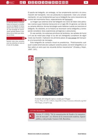 56
Historia de los medios de comunicación	 Daniel Badenes
El aporte del telégrafo, sin embargo, no fue simplemente escindir a la comu-
nicación del transporte. Una vez producida la separación, hubo una comple-
mentación. Un uso fundamental que tuvo el telégrafo fue como mecanismo de
control del movimiento físico, especialmente del ferrocarril.
La imagen que solemos tener del telégrafo nos viene de haber visto pelícu-
las o series cuyas historias transcurren en el siglo XIX. En general, se trata de
su variante eléctrica: de esa tecnología suele hablarse cuando se menciona el
telégrafo. No obstante, en la historia se reconocen varios telégrafos y corres-
ponde considerar otras experiencias primigenias o precursoras.
En ese sentido, los sistemas primitivos de tambores, las señales de humo
y el uso de metal para dirigir la luz del sol (heliógrafo) cumplieron de algún
modo esa función: implicaron los primeros pasos de ese pasaje del transpor-
te a la transmisión de mensajes.
Esta telegrafía de contacto visual es preeléctrica. “Prácticamente cual-
quier ciudad americana de cualquier cosecha posee una torre telegráfica o un
faro sobre un cerro que nos recuerda dichos mecanismos” (Crowley y Heyer,
1997: 197).
II
Grabado del telégrafo óptico creado por Chappe
Fuente: Musee des Arts et Metiers, disponible en http://commons.wikimedia.org/wiki/
File:Chappe_semaphore.jpg
LECTURA OBLIGATORIA
OO
Flichy, P. (1993), “De la comunicación de Estado a la comunica-
ción de mercado”, en: Historia de la comunicación moderna. Espacio
público y vida privada. Gustavo Gili, Barcelona.
En cada sitio donde se construían
líneas de ferrocarril, se tendían
servicios de telégrafo. En tramos
donde el tren recorría una única
vía, esta tecnología de comuni-
cación permitió prevenir el pro-
blema de los trenes que choca-
ban de frente.
También hubo otras variantes,
como las antorchas en torres en
el caso de los griegos.
 