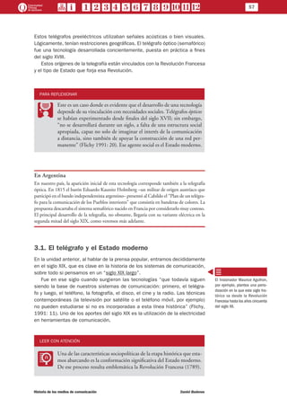 57
Historia de los medios de comunicación	 Daniel Badenes
Estos telégrafos preeléctricos utilizaban señales acústicas o bien visuales.
Lógicamente, tenían restricciones geográficas. El telégrafo óptico (semafórico)
fue una tecnología desarrollada concientemente, puesta en práctica a fines
del siglo XVIII.
Estos orígenes de la telegrafía están vinculados con la Revolución Francesa
y el tipo de Estado que forja esa Revolución.
PARA REFLEXIONAR
PP
Este es un caso donde es evidente que el desarrollo de una tecnología
depende de su vinculación con necesidades sociales. Telégrafos ópticos
se habían experimentado desde finales del siglo XVII; sin embargo,
“no se desarrollará durante un siglo, a falta de una estructura social
apropiada, capaz no solo de imaginar el interés de la comunicación
a distancia, sino también de apoyar la construcción de una red per-
manente” (Flichy 1991: 20). Ese agente social es el Estado moderno.
En Argentina
En nuestro país, la aparición inicial de esta tecnología corresponde también a la telegrafía
óptica. En 1815 el barón Eduardo Kaunitz Holmberg –un militar de origen austríaco que
participó en el bando independentista argentino– presentó al Cabildo el “Plan de un telégra-
fo para la comunicación de los Pueblos interiores” que consistía en banderas de colores. La
propuesta descartaba el sistema semafórico nacido en Francia por considerarlo muy costoso.
El principal desarrollo de la telegrafía, no obstante, llegaría con su variante eléctrica en la
segunda mitad del siglo XIX, como veremos más adelante.
3.1. El telégrafo y el Estado moderno
En la unidad anterior, al hablar de la prensa popular, entramos decididamente
en el siglo XIX, que es clave en la historia de los sistemas de comunicación,
sobre todo si pensamos en un “siglo XIX largo”.
Fue en ese siglo cuando surgieron las tecnologías “que todavía siguen
siendo la base de nuestros sistemas de comunicación: primero, el telégra-
fo y luego, el teléfono, la fotografía, el disco, el cine y la radio. Las técnicas
contemporáneas (la televisión por satélite o el teléfono móvil, por ejemplo)
no pueden estudiarse si no es incorporadas a esta línea histórica” (Flichy,
1991: 11). Uno de los aportes del siglo XIX es la utilización de la electricidad
en herramientas de comunicación.
LEER CON ATENCIÓN
LL
Una de las características sociopolíticas de la etapa histórica que esta-
mos abarcando es la conformación significativa del Estado moderno.
De ese proceso resulta emblemática la Revolución Francesa (1789).
El historiador Maurice Agulhon,
por ejemplo, plantea una perio-
dización en la que este siglo his-
tórico va desde la Revolución
Francesa hasta los años cincuenta
del siglo XX.
 