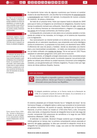58
Historia de los medios de comunicación	 Daniel Badenes
Es importante tomar nota de algunas cuestiones que hicieron al carácter
moderno de esta Revolución. Una de ellas fue la búsqueda de estandarización
y racionalización que implicó, por ejemplo, la propuesta de nuevas unidades
de medición, de pesos y distancias.
Se trató de un proceso lento. Hubo que esperar hasta la década de 1840
para que el metro y el kilogramo se convirtieran en obligatorios. Durante mucho
tiempo la población rechazó esa unificación. Hacia fines de siglo, estos apor-
tes de la reforma francesa se internacionalizaron y llegaron a la mayoría de
los países de la Europa continental y de América Latina.
La búsqueda de universales en ese plano era un proceso paralelo a la bús-
queda de unidad en las monedas, en la lengua, en el sistema de impuestos
y en la legislación.
Esa racionalización se intentó también en la reforma del calendario, con la
propuesta de un calendario republicano, que emprendía una lucha ideológica
contra el cristianismo. La propuesta no tuvo éxito y se abandonó hacia 1806.
A diferencia del caso de pesas y medidas –donde se observaba una diversi-
dad y una irracionalidad considerable–, no había una necesidad: el cristianis-
mo ya había unificado una medida de tiempo. Tal es así que en 1917 Rusia
adoptará el calendario gregoriano como parte de la revolución.
En ese contexto, el telégrafo emergió relacionado a otra necesidad propia
de la conformación del Estado nación: la cohesión espacial. Los primeros telé-
grafos se utilizan para reforzar la unidad nacional y funcionan como telégrafos
estatales, ya sea gestionados por militares (Inglaterra, Prusia) o bien por inge-
nieros de obras públicas (España, Suecia).
LEER CON ATENCIÓN
LL
Con el telégrafo se respondía a quienes –como Montesquieu y otros
teóricos políticos– decían que Francia (o cualquier otro Estado) era
demasiado extensa para formar una República.
CC
El telégrafo preeléctrico participa, en la Francia nacida de la Revolución de
1789, de un proyecto conjunto de dominio del espacio. Es un elemento en un
esquema unitario del territorio (Mattelart, 1996: 27).
El sistema adoptado por el Estado francés fue el “telégrafo de brazo” de los
hermanos Chappe, un telégrafo óptico o aéreo que consistía en la transmisión
de señales mecánicas, de puesto en puesto. Aprobado por la Convención
Nacional, el primer enlace se instaló en 1793 entre París y Lille. Cincuenta
años más tarde, el dispositivo francés de telegrafía tiene la red más larga del
mundo: comprende 534 estaciones de semáforos a lo largo de casi 5000
kilómetros (Mattelart, 1996: 25-26).
Al defender la invención, Abraham Chappe sostenía que el telégrafo per-
mitiría gobernar en tiempo real. La primera comprobación estuvo asociada al
ejercicio del poder coercitivo: la idea que concretó la adopción inicial de la
telegrafía fue completamente militar. Luego, sus usos se irían diversificando
progresivamente.
En 1790 se creó la Comisión de
Pesas y Medidas. La Revolución
también estableció una oficina de
estadísticas y un cuerpo de inge-
nieros nacionales,al que confió la
construcción de puertos, carrete-
ras, puentes, canales y finalmente
de ferrocarriles.
Inicialmente, Inglaterra, Estados
Unidos, Rusia y Japón se negaron
a aceptarla.Transcurrieron más de
150 años entre su adopción por
Francia y la adhesión de Inglaterra.
La unificación del tiempo que sí
ocurre en el siglo XIX es la de los
husos horarios (calculados a partir
del Meridiano Cero de Greenwich).
Existía una pluralidad de tiem-
pos locales: cada ciudad pueblo
o aldea tenía su propio estándar
de tiempo. La presión por un cál-
culo supralocal del tiempo pro-
viene del desarrollo de servicios
de transporte.
Como apunta Flichy (1991:
34), “durante la Revolución y
el Imperio, los usos del telégra-
fo son esencialmente militares;
durante la Restauración,más bien
policíacos...”.
 